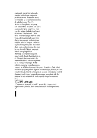 picioarele nu se încrucişează,
aşezăm mâinile pe coapse cu
palmele în sus. închidem ochii,
ne relaxăm şi ne eliberăm mintea
de gânduri (vezi Fig. 2).
Acum ne imaginăm un ţăruş
sau un cordon, un cablu sau ceva
asemănător prin care trece ener-
gia din prima chakră şi ne leagă
de miezul Pământului. Chiar
dacă locuiţi la etajul zece al unui
bloc, vă imaginaţi că acest con-
ductor de energie străbate toate
etajele, prin locuinţele vecinilor
şi prin toate planşeele, indiferent
dacă sunt confecţionate din oţel,
beton şi sticlă. Nimic nu poate
stăvili energia psihică.
Repetaţi acest exerciţiu până
când veţi fi foarte familiarizat cu
el. Ţăruşul dumneavoastră de
împământare vă conferă siguran-
ţa că sunteţi bine legat de Pă-
mântul-mamă şi corpul dumnea-
voastră se află în siguranţă din punct de vedere fizic, fiind
mai bine pregătit pentru a primi noua energie psihică pe care
o subordonaţi. Nu vă neliniştiţi că această operaţiune o să vă
răpească mult timp. împământarea este un mijloc atât de
preţios în arta vindecării, încât merită timpul consumat.
Rg.2
împământared
IMAGINI VIZUALE
„Producerea imaginii vizuale" semnifică crearea unei
reprezentări psihice. Este una dintre cele mai importante
37
I
 