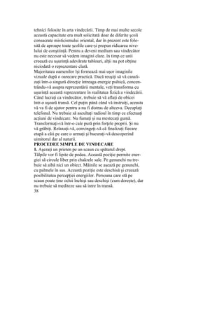 tehnici folosite în arta vindecării. Timp de mai multe secole
această capacitate era mult solicitată doar de diferite şcoli
consacrate misticismului oriental, dar în prezent este folo-
sită de aproape toate şcolile care-şi propun ridicarea nive-
lului de conştiinţă. Pentru a deveni medium sau vindecător
nu este necesar să vedem imagini clare. în timp ce unii
creează cu uşurinţă adevărate tablouri, alţii nu pot obţine
niciodată o reprezentare clară.
Majoritatea oamenilor îşi formează mai uşor imaginile
vizuale după o oarecare practică. Dacă reuşiţi să vă canali-
zaţi într-o singură direcţie întreaga energie psihică, concen-
trându-vă asupra reprezentării mentale, veţi transforma cu
uşurinţă această reprezentare în realitatea fizică a vindecării.
Când lucraţi ca vindecător, trebuie să vă aflaţi de obicei
într-o uşoară transă. Cel puţin până când vă instruiţi, aceasta
vă va fi de ajutor pentru a nu fi distras de altceva. Decuplaţi
telefonul. Nu trebuie să ascultaţi radioul în timp ce efectuaţi
acţiuni de vindecare. Nu fumaţi şi nu mestecaţi gumă.
Transformaţi-vă într-o cale pură prin forţele proprii. Şi nu
vă grăbiţi. Relaxaţi-vă, convingeţi-vă că finalizaţi fiecare
etapă a căii pe care o urmaţi şi bucuraţi-vă descoperind
uimitorul dar al naturii.
PROCEDEE SIMPLE DE VINDECARE
1. Aşezaţi un prieten pe un scaun cu spătarul drept.
Tălpile vor fi lipite de podea. Această poziţie permite ener-
giei să circule liber prin chakrele sale. Pe genunchi nu tre-
buie să aibă nici un obiect. Mâinile se aşează pe genunchi,
cu palmele în sus. Această poziţie este deschisă şi creează
posibilitatea percepţiei energiilor. Persoana care stă pe
scaun poate ţine ochii închişi sau deschişi (cum doreşte), dar
nu trebuie să mediteze sau să intre în transă.
38
 