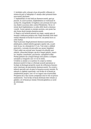 2. închideţi ochii, relaxaţi-vă pe cât posibil, eliberaţi-vă
mintea de griji şi îndreptaţi-vl~atenţia către prietenul dum-
neavoastră, pacientul.
3. împământaţi-vă mai întâi pe dumneavoastră, apoi pe
pacient. în cazul acestuia, împământarea se realizează în
acelaşi fel, imaginându-vă legătura care porneşte de la pri-
ma chakră a acestuia către centrul Pământului. Să nu vă
miraţi dacă împământarea va arăta altfel decât a dumnea-
voastră. Acum operaţi cu energia acestuia, care poate lua
alte forme decât energia dumneavoastră.
4. După ce aţi încheiat primele trei etape, sunteţi gata să
începeţi vindecarea propriu-zisă. Puteţi deschide ochii dacă
sunteţi obişnuiţi să lucraţi în acest fel, sau puteţi lucra cu
ochii închişi.
Staţi în picioare lângiLprietenul dumneavoastră perce-
pându:jjuira, ţinând mâinile jgasupra capului său, cu pal-
mele în jos, la o distanţă de 2-3 cm. Veţi simţi o căldură
puternică, o senzaţie de prea-plin sau uşoare înţepături.
Când vedeţi sau sesizaţi aura, începeţi să coborâţi uşor
mâinile, alunecând dinspre cap de-a lungul gâtului, umeri-
lor, braţelor, trunchiului, picioarelor, ajungând la tălpi.
Purtaţi palmele de-a lungul întregii aure pentru a compara
senzaţiile şi imaginile care vă vin în minte.
Urmăriţi cu atenţie ce se petrece în corpul şi mintea
dumneavoastră în timp ce efectuaţi această operaţiune şi
învăţaţi să distingeţi propriile reacţii de reflectarea fenome-
nelor interioare ale pacientului dumneavoastră. Nu există o
tehnică specială care să ajute la însuşirea acestei metode. Pe
măsură ce căpătaţi experienţă, veţi învăţa să vă bazaţi pe
simţămintele proprii, care vă vor sugera cum să procedaţi.
Priceperea de a face aceste comparaţii este în sine un proces
mediumistic. Veţi învăţa să faceţi distincţia între intuiţie şi
gânduri, să vă bazaţi pe intuiţie folosind gândirea ca sursă
de informaţii.
39
 