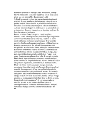 Plimbând palmele de-a lungul aurei pacientului, îndrep-
taţi-vă atenţia spre acea parte a corpului său în care acesta
crede sau ştie că se află o durere sau o boală.
5. Dacă în anumite regiuni ale corpului pacientului aveţi
senzaţia de rece, sau încercând să palpaţi energetic nu se
produc nici un fel de senzaţii în palmele dumneavoastră,
înseamnă că în acele zone energia nu circulă cum trebuie.
Adesea, fenomenul apare în porţiunea de la genunchi în jos
a picioarelor, deoarece oamenii nu se îngrijesc suficient de
întreţinerea propriului corp.
Pentru a corecta fluxul energetic, creaţi imaginea
mentală a unei lumini portocalii, care se scurge din palmele
dumneavoastră către aceste zone reci. Trebuie să ţineţi
minte că lumina portocalie este încărcată de proprietăţi
curative. în plus, culoarea portocalie este caldă ca Soarele.
Energia care se scurge din palmele dumneavoastră nu
vă aparţine. Aceasta este o formă a energiei cosmice neutre.
Este foarte importantă această distincţie. Nu există două
corpuri formate din una şi aceeaşi formă de energie, aşa
cum nu există doi oameni absolut identici. Fiecare corp
poate funcţiona normal doar la nivelul de energie propriu.
Dacă donaţi o parte din energia dumneavoastră unei per-
soane oarecare în timpul vindecării, aceasta nu va face decât
să-i polueze organismul, slăbindu-vă pe dumneavoastră.
Dacă veţi folosi pentru vindecare energia cosmică,
aceasta va fi curată şi clară, neinfluenţată de problemele şi
emoţiile dumneavoastră. Când o transferaţi din mâinile
dumneavoastră în corpul pacientului, aceasta devine deja
energia lui. Procesul seamănă întrucâtva cu transfuzia de
sânge, doar că este mult mai simplu. Pentru a folosi energia
cosmică şi nu pe cea proprie trebuie doar să dorim aceasta.
în capitolul „Autovindecarea" vă voi propune câteva
metode, pe care le veţi putea folosi în acest scop.
Multe persoane cu calităţi de medium formează imagini
vizuale cu energie colorată, care variază în funcţie de
40
 