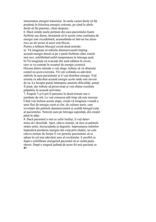 intensitatea energiei transmise. în unele cazuri doriţi să fiţi
prudenţi în folosirea energiei colorate, pe când în altele
doriţi să fiţi puternic, chiar despotic.
6. Dacă simţiţi unele porţiuni din aura pacientului foarte
fierbinţi sau dense, înseamnă că în aceste zone cantitatea de
energie este excedentară, acumulându-se într-un loc deoa-
rece un alt sector al aurei este blocat.
Pentru a înlătura blocajul există două metode:
a) Vă imaginaţi că mâinile dumneavoastră împing
această energie densă ca pe o pastă fierbinte către zonele
mai reci, echilibrând astfel temperatura în întreaga aură.
b) Vă imaginaţi că evacuaţi din aură căldura în exces,
care se va contopi în oceanul de energie cosmică.
Oricare dintre metode o veţi alege, trebuie să vă obişnuiţi
corpul cu acest exerciţiu. Vă veţi cufunda cu adevărat
mâinile în aura pacientului şi îi veţi distribui energia. Veţi
orienta cu adevărat această energie acolo unde este nevoie
de ea. La început puteţi întâmpina anumite dificultăţi, puteţi
fi jenat, dar trebuie să perseveraţi şi veţi obţine rezultate
palpabile în această activitate.
7. Etapele 5 şi 6 pot fi parcurse în două minute sau o
jumătate de oră. Le veţi consacra atât timp cât este necesar.
Când veţi încheia aceste etape, creaţi-vă imaginea vizuală a
unui flux de energie curat şi clar, de culoare aurie, care
izvorăşte din palmele dumneavoastră şi scaldă întregul corp
al pacientului. Neteziţi aura pe întreaga suprafaţă, din creştet
până în tălpi.
8. Dacă pacientul a stat cu ochii închişi, îl veţi deter-
mina să-i deschidă. Apoi, câteva minute, să stea cu palmele
strâns unite, încrucişându-şi degetele. împreunarea mâinilor
împiedică pierderea energiei din corp prin chakre, iar cele
câteva minute de linişte îi vor permite pacientului să se
adune în cel mai adevărat sens al cuvântului. E posibil ca
după o echilibrare energetică pacientul să se simtă puţin
obosit. După o singură şedinţă de acest fel unii pacienţi se
41
 