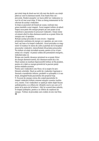 pot simţi timp de două sau trei zile mai rău decât s-au simţit
până au venit la dumneavoastră. Este foarte bine să-i
preveniţi, fiindcă energiile vor lucra altfel iar vindecarea va
sosi în cel mai scurt timp. E bine ca întreg tratamentul să fie
efectuat de acelaşi vindecător.
în timp ce pacientul stă liniştit pe scaun, realizaţi ima-
ginea mentală a unui magnet. Acest magnet trebuie să aducă
înapoi acea parte din energia proprie pe care poate că aţi
transferat-o pacientului în procesul vindecării. Ţineţi minte
că nimeni altul în afara dumneavoastră nu se poate folosi de
energia care vă aparţine.
Reluaţi acelaşi procedeu în sens invers - înapoiaţi
prietenului cantitatea de energie ce-i aparţine, pe care even-
tual i-aţi luat-o în timpul vindecării. Acest procedeu cu mag-
netul vă readuce în starea de calm şi puritate de la începutul
procesului vindecării, intensificând eficacitatea procesului.
Nu trebuie să uitaţi niciodată aceasta, pentru că nu vă per-
miteţi să o risipiţi: vă puteţi scădea din potenţialul energetic,
îmbolnăvindu-vă.
Risipa este inutilă, deoarece prietenul nu se poate folosi
de energia dumneavoastră, nici dumneavoastră de a lui.
Dacă sunteţi un medium hipersensibil trebuie să fiţi prudent,
pentru că o dată cu energia primită de la pacient puteţi
prelua maladia acestuia.
Pentru unii vindecători este firesc să ia asupra lor pro-
blemele celorlalţi. Dacă un astfel de vindecător îngrijeşte o
fractură a membrului inferior, probabil va şchiopăta o zi sau
două, alungând boala pacientului din propriul trup.
9. Excesul de energie extras din corpul pacientului în
timpul vindecării trebuie returnat energiei cosmice inofen-
sive, neutre. Unii vindecători se spală pe mâini după fiecare
şedinţă pentru a se elibera de vibraţiile nocive pe care ar fi
putut să le preia de la bolnavi. Alţii îşi scutură doar mâinile,
în timpul şedinţelor, pentru a se elibera de surplusul de
energie. Trebuie să procedaţi cum credeţi că este mai bine.
42
 