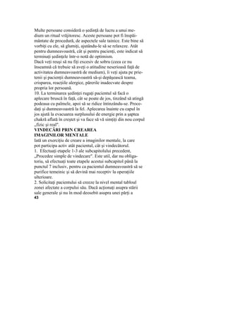 Multe persoane consideră o şedinţă de lucru a unui me-
dium un ritual vrăjitoresc. Aceste persoane pot fi înspăi-
mântate de procedură, de aspectele sale tainice. Este bine să
vorbiţi cu ele, să glumiţi, ajutându-le să se relaxeze. Atât
pentru dumneavoastră, cât şi pentru pacienţi, este indicat să
terminaţi şedinţele într-o notă de optimism.
Dacă veţi reuşi să nu fiţi excesiv de sobru (ceea ce nu
înseamnă că trebuie să aveţi o atitudine neserioasă faţă de
activitatea dumneavoastră de medium), îi veţi ajuta pe prie-
tenii şi pacienţii dumneavoastră să-şi depăşească teama,
crisparea, reacţiile alergice, părerile inadecvate despre
propria lor persoană.
10. La terminarea şedinţei rugaţi pacientul să facă o
aplecare bruscă în faţă, cât se poate de jos, tinzând să atingă
podeaua cu palmele, apoi să se ridice întinzându-se. Proce-
daţi şi dumneavoastră la fel. Aplecarea înainte cu capul în
jos ajută la evacuarea surplusului de energie prin a şaptea
chakră aflată în creştet şi va face să vă simţiţi din nou corpul
„fizic şi real".
VINDECĂRI PRIN CREAREA
IMAGINILOR MENTALE
Iată un exerciţiu de creare a imaginilor mentale, la care
pot participa activ atât pacientul, cât şi vindecătorul.
1. Efectuaţi etapele 1-3 ale subcapitolului precedent,
„Procedee simple de vindecare". Este util, dar nu obliga-
toriu, să efectuaţi toate etapele acestui subcapitol până la
punctul 7 inclusiv, pentru ca pacientul dumneavoastră să se
purifice temeinic şi să devină mai receptiv la operaţiile
ulterioare.
2. Solicitaţi pacientului să creeze la nivel mental tabloul
zonei afectate a corpului său. Dacă acţionaţi asupra stării
sale generale şi nu în mod deosebit asupra unei părţi a
43
 