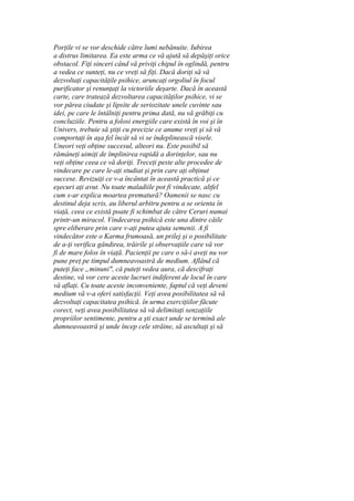 Porţile vi se vor deschide către lumi nebănuite. Iubirea
a distrus limitarea. Ea este arma ce vă ajută să depăşiţi orice
obstacol. Fiţi sinceri când vă priviţi chipul în oglindă, pentru
a vedea ce sunteţi, nu ce vreţi să fiţi. Dacă doriţi să vă
dezvoltaţi capacităţile psihice, aruncaţi orgoliul în focul
purificator şi renunţaţi la victoriile deşarte. Dacă în această
carte, care tratează dezvoltarea capacităţilor psihice, vi se
vor părea ciudate şi lipsite de seriozitate unele cuvinte sau
idei, pe care le întâlniţi pentru prima dată, nu vă grăbiţi cu
concluziile. Pentru a folosi energiile care există în voi şi în
Univers, trebuie să ştiţi cu precizie ce anume vreţi şi să vă
comportaţi în aşa fel încât să vi se îndeplinească visele.
Uneori veţi obţine succesul, alteori nu. Este posibil să
rămâneţi uimiţi de împlinirea rapidă a dorinţelor, sau nu
veţi obţine ceea ce vă doriţi. Treceţi peste alte procedee de
vindecare pe care le-aţi studiat şi prin care aţi obţinut
succese. Revizuiţi ce v-a încântat în această practică şi ce
eşecuri aţi avut. Nu toate maladiile pot fi vindecate, altfel
cum s-ar explica moartea prematură? Oamenii se nasc cu
destinul deja scris, au liberul arbitru pentru a se orienta în
viaţă, ceea ce există poate fi schimbat de către Ceruri numai
printr-un miracol. Vindecarea psihică este una dintre căile
spre eliberare prin care v-aţi putea ajuta semenii. A fi
vindecător este o Karma frumoasă, un prilej şi o posibilitate
de a-ţi verifica gândirea, trăirile şi observaţiile care vă vor
fi de mare folos în viaţă. Pacienţii pe care o să-i aveţi nu vor
pune preţ pe timpul dumneavoastră de medium. Aflând că
puteţi face „minuni", că puteţi vedea aura, că descifraţi
destine, vă vor cere aceste lucruri indiferent de locul în care
vă aflaţi. Cu toate aceste inconveniente, faptul că veţi deveni
medium vă v-a oferi satisfacţii. Veţi avea posibilitatea să vă
dezvoltaţi capacitatea psihică. în urma exerciţiilor făcute
corect, veţi avea posibilitatea să vă delimitaţi senzaţiile
propriilor sentimente, pentru a şti exact unde se termină ale
dumneavoastră şi unde încep cele străine, să ascultaţi şi să
 