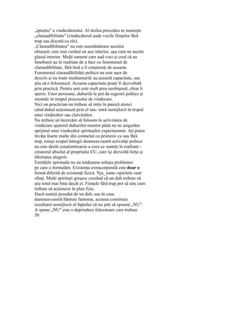 „iptuiţie" a vindecătorului. Al doilea procedeu se numeşte
„claraudibilitate" (vindecătorul aude vocile fiinţelor fără
trup sau discută cu ele).
„Claraudibilitatea" nu este asemănătoare auzului
obişnuit; este mai curând un auz interior, aşa cum ne auzim
glasul interior. Mulţi oameni care aud voci şi cred că au
înnebunit au în realitate de a face cu fenomenul de
claraudibilitate, fără însă a fi conştienţi de aceasta.
Fenomenul claraudibilităţii psihice nu este uşor de
descris şi nu toate mediumurile au această capacitate, sau
ştiu să o folosească. Aceasta capacitate poate fi dezvoltată
prin practică. Pentru unii este mult prea neobişnuit, chiar îi
sperie. Unor persoane, duhurile le pot da sugestii psihice şi
mentale în timpul procesului de vindecare.
Nici un practician nu trebuie să intre în panică atunci
când duhul acţionează prin el sau- intră nemijlocit în trupul
unui vindecător sau clarvăzător.
Nu trebuie să încercăm să folosim în activitatea de
vindecare ajutorul duhurilor-mentor până nu ne asigurăm
sprijinul unui vindecător spiritualist experimentat. Aţi putea
învăţa foarte multe din contactul cu prietenii cu sau fără
trup, totuşi scopul întregii dumneavoastră activităţi psihice
nu este decât conştientizarea a ceea ce sunteţi în realitate -
creatorul absolut al propriului EU, care îşi dezvoltă forţa şi
libertatea alegerii.
Entităţile spirituale nu au totdeauna soluţia problemei
pe care o formulăm. Existenţa extracorporală este doar o
formă diferită de existenţă fizică. Nju_ioate--spiritele sunt
sfinţi. Mulţi spiritişti greşesc crezând că un duh trebuie să
ştie totul mai bine decât ei. Fiinţele fără trup pot să uite cum
trebuie să acţioneze în plan fizic.
Dacă sunteţi posedat de un duh, sau în casa
dumneavoastră bântuie fantome, aceasta constituie
rezultatul nemijlocit al faptului că nu ştiţi să spuneţi „NU".
A spune „NU" este o deprindere folositoare care trebuie
50
 