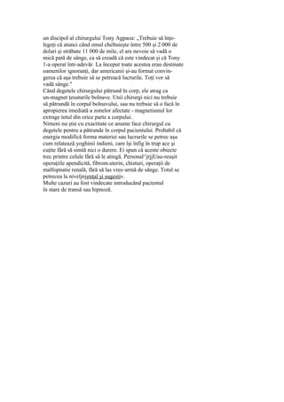 un discipol al chirurgului Tony Agpaoa: „Trebuie să înţe-
legeţi că atunci când omul cheltuieşte între 500 şi 2 000 de
dolari şi străbate 11 000 de mile, el are nevoie să vadă o
mică pată de sânge, ca să creadă că este vindecat şi că Tony
1-a operat într-adevăr. La început toate acestea erau destinate
oamenilor ignoranţi, dar americanii şi-au format convin-
gerea că aşa trebuie să se petreacă lucrurile. Toţi vor să
vadă sânge."
Când degetele chirurgului pătrund în corp, ele atrag ca
un-magnet ţesuturile bolnave. Unii chirurgi nici nu trebuie
să pătrundă în corpul bolnavului, sau nu trebuie să o facă în
apropierea imediată a zonelor afectate - magnetismul lor
extrage totul din orice parte a corpului.
Nimeni nu ştie cu exactitate ce anume face chirurgul cu
degetele pentru a pătrunde în corpul pacientului. Probabil că
energia modifică forma materiei sau lucrurile se petrec aşa
cum relatează yoghinii indieni, care îşi înfig în trup ace şi
cuţite fără să simtă nici o durere. Ei spun că aceste obiecte
trec printre celule fără să le atingă. Personal^jrjjUau-reuşit
operaţiile apendicită, fibrom.uterin, chisturi, operaţii de
malfopnatie renală, fără să las vreo urmă de sânge. Totul se
petrecea la niveljnjgnţal şi sugestiv.
Multe cazuri au fost vindecate introducând pacientul
în stare de transă sau hipnoză.
 