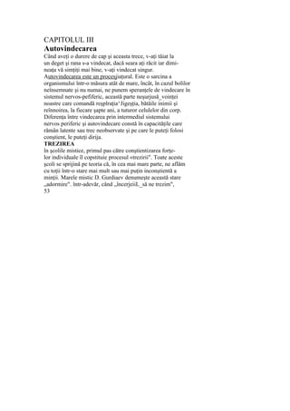 CAPITOLUL III
Autovindecarea
Când aveţi o durere de cap şi aceasta trece, v-aţi tăiat la
un deget şi rana s-a vindecat, dacă seara aţi răcit iar dimi-
neaţa vă simţiţi mai bine, v-aţi vindecat singur.
Autovindecarea este un procesjiaţural. Este o sarcina a
organismului într-o măsura atât de mare, încât, în cazul bolilor
neînsemnate şi nu numai, ne punem speranţele de vindecare în
sistemul nervos-pefiferic, această parte neşurjusă_voinţei
noastre care comandă reşplraţia^Jigeşţia, bătăile inimii şi
reînnoirea, la fiecare şapte ani, a tuturor celulelor din corp.
Diferenţa între vindecarea prin intermediul sistemului
nervos periferic şi autovindecare constă în capacităţile care
rămân latente sau trec neobservate şi pe care le puteţi folosi
conştient, le puteţi dirija.
TREZIREA
în şcolile mistice, primul pas către conştientizarea forţe-
lor individuale îl copstituie procesul «trezirii". Toate aceste
şcoli se sprijină pe teoria că, în cea mai mare parte, ne aflăm
cu toţii într-o stare mai mult sau mai puţin inconştientă a
minţii. Marele mistic D. Gurdiaev denumeşte această stare
„adormire". într-adevăr, când „încerjeiiL_să ne trezim",
53
 