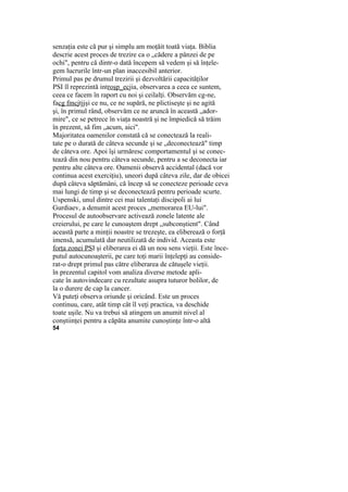 senzaţia este că pur şi simplu am moţăit toată viaţa. Biblia
descrie acest proces de trezire ca o „cădere a pânzei de pe
ochi", pentru că dintr-o dată începem să vedem şi să înţele-
gem lucrurile într-un plan inaccesibil anterior.
Primul pas pe drumul trezirii şi dezvoltării capacităţilor
PSI îl reprezintă introşp_ecjia, observarea a ceea ce suntem,
ceea ce facem în raport cu noi şi ceilalţi. Observăm cg-ne,
facg fmcjtjjşi ce nu, ce ne supără, ne plictiseşte şi ne agită
şi, în primul rând, observăm ce ne aruncă în această „ador-
mire", ce se petrece în viaţa noastră şi ne împiedică să trăim
în prezent, să fim „acum, aici".
Majoritatea oamenilor constată că se conectează la reali-
tate pe o durată de câteva secunde şi se „deconectează" timp
de câteva ore. Apoi îşi urmăresc comportamentul şi se conec-
tează din nou pentru câteva secunde, pentru a se deconecta iar
pentru alte câteva ore. Oamenii observă accidental (dacă vor
continua acest exerciţiu), uneori după câteva zile, dar de obicei
după câteva săptămâni, că încep să se conecteze perioade ceva
mai lungi de timp şi se deconectează pentru perioade scurte.
Uspenski, unul dintre cei mai talentaţi discipoli ai lui
Gurdiaev, a denumit acest proces „memorarea EU-lui".
Procesul de autoobservare activează zonele latente ale
creierului, pe care le cunoaştem drept „subconştient". Când
această parte a minţii noastre se trezeşte, ea eliberează o forţă
imensă, acumulată dar neutilizată de individ. Aceasta este
forţa zonei PSI şi eliberarea ei dă un nou sens vieţii. Este înce-
putul autocunoaşterii, pe care toţi marii înţelepţi au conside-
rat-o drept primul pas către eliberarea de cătuşele vieţii.
în prezentul capitol vom analiza diverse metode apli-
cate în autovindecare cu rezultate asupra tuturor bolilor, de
la o durere de cap la cancer.
Vă puteţi observa oriunde şi oricând. Este un proces
continuu, care, atât timp cât îl veţi practica, va deschide
toate uşile. Nu va trebui să atingem un anumit nivel al
conştiinţei pentru a căpăta anumite cunoştinţe într-o altă
54
 