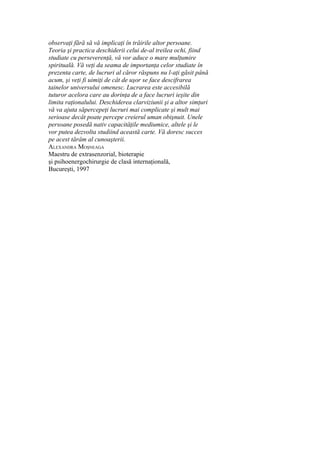 observaţi fără să vă implicaţi în trăirile altor persoane.
Teoria şi practica deschiderii celui de-al treilea ochi, fiind
studiate cu perseverenţă, vă vor aduce o mare mulţumire
spirituală. Vă veţi da seama de importanţa celor studiate în
prezenta carte, de lucruri al căror răspuns nu l-aţi găsit până
acum, şi veţi fi uimiţi de cât de uşor se face descifrarea
tainelor universului omenesc. Lucrarea este accesibilă
tuturor acelora care au dorinţa de a face lucruri ieşite din
limita raţionalului. Deschiderea clarviziunii şi a altor simţuri
vă va ajuta săpercepeţi lucruri mai complicate şi mult mai
serioase decât poate percepe creierul uman obişnuit. Unele
persoane posedă nativ capacităţile mediumice, altele şi le
vor putea dezvolta studiind această carte. Vă doresc succes
pe acest tărâm al cunoaşterii.
ALEXANDRA MOŞNEAGA
Maestru de extrasenzorial, bioterapie
şi psihoenergochirurgie de clasă internaţională,
Bucureşti, 1997
 