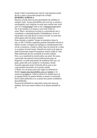 formă. Când vă autoobservaţi, totul în viaţa dumneavoastră
devine o parte a procesului propriu de evoluţie.
DUREREA ŞI BOALA
Durerea şi boala intervin prin perturbaţiile de echilibru al
energiei vitale. Aceste dezechilibre pot avea loc ca urmare a
unorjmgărări, mici irităjisau în urma unui conflict mai vechi
care nu a fosTniciodaja^uitat şi nici soluţionat în întregime.
Ele se pot instala şi ca urmare a unor train foarte re-
cente. Dacă v-aţi petrecut un timp cu o persoană pe care o
consideraţi o cunoştinţă banală şi întâmplătoare, să nu vă
miraţi dacă veţi simţi dureri în zona cervicală. în cazul unei
iubiri puteţi suferi de dureri cardiace.
Zona afectată a corpului "începe să semnaleze starea în
care se află. O boală a organelor genitale determină refuzul re-
laţiilor sexuale. Laringita sau faringita se manifestă prin refu-
zul de a comunica, o boală a ochilor duce la refuzul de a vedea
ce se petrece în jurul nostru. Durerile de umeri şi de spate ne
arată că persoana respectivă poartă pe umerij^eyjăţi-te vieţii.
Până când boala devine sesizabilă la nivelul corpului
fizic, ea se manifestă la nivelul psihic sau astral. De aceea,
o persoană care practică citirea psihică poate pune un
diagnostic cu mult timp înainte de instalarea bolii sau, cel
puţin, poate afla că în curând se va declanşa o boală.
Această capacitate poate fi folosită atât în ceea ce pri-
veşje-prwpria^persoană, cât şi pentru ceilalţi.
C Boala s)ie un proces prin care rnjpni ne infnrrnf-a/ă
despre-apgnţia unui dezechilibru care s-a instalat ^H ur-
mează să se instaleze. Când se observă în câmpul aurei că
se apropie boala,"ne putem întreba ce anume s-a dezechili-
brat în afara psihicului şi ce se poate face pentru restabilirea
dezechilibrului.
Procesul de îmbolnăvire reprezintă o parte din starea de
sănătate, de la care uneori trebuie să ne abatem probabil şi
55
 