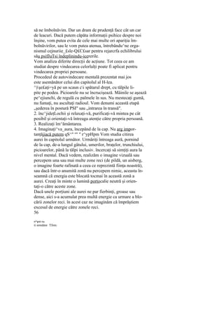 să ne îmbolnăvim. Dar un dram de prudenţă face cât un car
de leacuri. Dacă putem căpăta informaţii psihice despre noi
înşine, vom putea evita de cele mai multe ori apariţia îm-
bolnăvirilor, sau le vom putea atenua, întrebându^ne orga-
nismul cejnuriie_£sle-Q£C£sar pentru rejarcrfa echilibrului
său psifJuTsi îndeplinindu-icererile.
Vom analiza diferite direcţii de acţiune. Tot ceea ce am
studiat despre vindecarea celorlalţi poate fi aplicat pentru
vindecarea propriei persoane.
Procedeul de autovindecare mentală prezentat mai jos
este asemănător celui din capitolul al H-lea.
^)şe£aţi=yă pe un scaun ci spătarul drept, cu tălpile li-
pite pe podea. Picioarele nu se încrucişează. Mâinile se aşează
pe^ejiunchi, de regulă cu palmele în sus. Nu mestecaţi gumă,
nu fumaţi, nu ascultaţi radioul. Vom denumi această etapă
„şederea în postură PSI" sau „intrarea în transă".
2. înc^jideţLochii şi relaxaţi-vă, purificaţi-vă mintea pe cât
posibil şi orientaţi-vă întreaga atenţie către propria persoană.
3. Realizaţi îm^ământarea.
4. Imaginaţi^va_aura, începând de la cap. Nu arg impor-
tanţăjiacă putem qS^" n
" " r^ypHpm Vom studia citirea
aurei în capitolul următor. Urmăriţi întreaga aură, pornind
de la cap, de-a lungul gâtului, umerilor, braţelor, trunchiului,
picioarelor, până la tălpi inclusiv. încercaţi să simţiţi aura la
nivel mental. Dacă vedem, realizăm o imagine vizuală sau
percepem una sau mai multe zone reci (de pildă, un aisberg,
o imagine foarte rafinată a ceea ce reprezintă fiinţa noastră),
sau dacă într-o anumită zonă nu percepem nimic, aceasta în-
seamnă că energia este blocată tocmai în această zonă a
aurei. Creaţi în minte o lumină portocalie neutră şi orien-
taţi-o către aceste zone.
Dacă unele porţiuni ale aurei ne par fierbinţi, groase sau
dense, aici s-a acumulat prea multă energie ca urmare a blo-
cării zonelor reci. în acest caz ne imaginăm că împrăştiem
excesul de energie către zonele reci.
56
rr^şnii nu
ii nrmătnr TJrm:
 