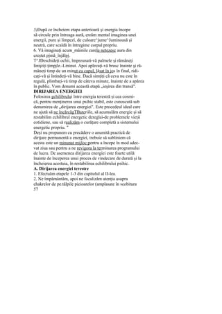 5)După ce încheiem etapa anterioară şi energia începe
să circule prin întreaga aură, creăm mental imaginea unei
energii, pure şi limpezi, de culoare^jume^Juminoasă şi
neutră, care scaldă în întregime corpul propriu.
6. Vă imaginaţi acum_mâinile carele netezesc aura din
creştet pjmă_înjălpj.
T^JDeschideţi ochii, împreunati-vă palmele şi rămâneţi
liniştiţi ţimpjle.-Lininut. Apoi aplecaţi-vă brusc înainte şi ră-
mâneţi timp de un minut cu capul, lăsat în jos în final, ridi-
caţi-vă şi întindeţi-vă bine. Dacă simţiţi că ceva nu este în
regulă, plimbaţi-vă timp de câteva minute, înainte de a apărea
în public. Vom denumi această etapă „ieşirea din transă".
DIRIJAREA ENERGIEI
Folosirea gchilibrului între energia terestră şi cea cosmi-
că, pentru menţinerea unui psihic stabil, este cunoscută sub
denumirea de „dirijarea energiei". Este procedeul ideal care
ne ajută să ne încărcăgTBateriile, să acumulăm energie şi să
restabilim echilibrul energetic dereglai-de problemele vieţii
cotidiene, sau să realizăm o curăţare completă a sistemului
energetic propriu. "
Deşi nu propunem cu precădere o anumită practică de
dirijare permanentă a energiei, trebuie să subliniem că
acesta este un minunat mijloc pentru a începe în mod adec-
vat ziua sau pentru a ne revigora la terminarea programului
de lucru. De asemenea dirijarea energiei este foarte utilă
înainte de începerea unui proces de vindecare de durată şi la
încheierea acestuia, în restabilirea echilibrului psihic.
A. Dirijarea energiei terestre
1. Efectuăm etapele 1-3 din capitolul al II-lea.
2. Ne împământăm, apoi ne focalizăm atenţia asupra
chakrelor de pe.tălpile picioarelor (amplasate în scobitura
57
 