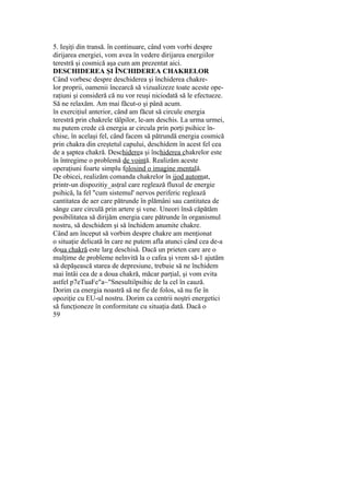 5. Ieşiţi din transă. în continuare, când vom vorbi despre
dirijarea energiei, vom avea în vedere dirijarea energiilor
terestră şi cosmică aşa cum am prezentat aici.
DESCHIDEREA ŞI ÎNCHIDEREA CHAKRELOR
Când vorbesc despre deschiderea şi închiderea chakre-
lor proprii, oamenii încearcă să vizualizeze toate aceste ope-
raţiuni şi consideră că nu vor reuşi niciodată să le efectueze.
Să ne relaxăm. Am mai făcut-o şi până acum.
în exerciţiul anterior, când am făcut să circule energia
terestră prin chakrele tălpilor, le-am deschis. La urma urmei,
nu putem crede că energia ar circula prin porţi psihice în-
chise, în acelaşi fel, când facem să pătrundă energia cosmică
prin chakra din creştetul capului, deschidem în acest fel cea
de a şaptea chakră. Deschiderea şi închiderea chakrelor este
în întregime o problemă de voinţă. Realizăm aceste
operaţiuni foarte simplu folosind o imagine mentală.
De obicei, realizăm comanda chakrelor în jjod automat,
printr-un dispozitiy_asţral care reglează fluxul de energie
psihică, la fel "cum sistemul' nervos periferic reglează
cantitatea de aer care pătrunde în plămâni sau cantitatea de
sânge care circulă prin artere şi vene. Uneori însă căpătăm
posibilitatea să dirijăm energia care pătrunde în organismul
nostru, să deschidem şi să închidem anumite chakre.
Când am început să vorbim despre chakre am menţionat
o situaţie delicată în care ne putem afla atunci când cea de-a
doua chakră este larg deschisă. Dacă un prieten care are o
mulţime de probleme nelnvită la o cafea şi vrem să-1 ajutăm
să depăşească starea de depresiune, trebuie să ne închidem
mai întâi cea de a doua chakră, măcar parţial, şi vom evita
astfel p7eTuaFe"a~"Snesultiîpsihic de la cel în cauză.
Dorim ca energia noastră să ne fie de folos, să nu fie în
opoziţie cu EU-ul nostru. Dorim ca centrii noştri energetici
să funcţioneze în conformitate cu situaţia dată. Dacă o
59
 