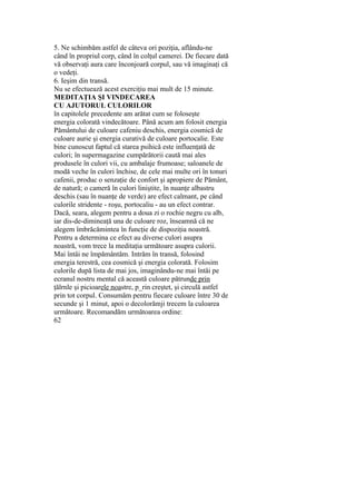 5. Ne schimbăm astfel de câteva ori poziţia, aflându-ne
când în propriul corp, când în colţul camerei. De fiecare dată
vă observaţi aura care înconjoară corpul, sau vă imaginaţi că
o vedeţi.
6. Ieşim din transă.
Nu se efectuează acest exerciţiu mai mult de 15 minute.
MEDITAŢIA ŞI VINDECAREA
CU AJUTORUL CULORILOR
în capitolele precedente am arătat cum se foloseşte
energia colorată vindecătoare. Până acum am folosit energia
Pământului de culoare cafeniu deschis, energia cosmică de
culoare aurie şi energia curativă de culoare portocalie. Este
bine cunoscut faptul că starea psihică este influenţată de
culori; în supermagazine cumpărătorii caută mai ales
produsele în culori vii, cu ambalaje frumoase; saloanele de
modă veche în culori închise, de cele mai multe ori în tonuri
cafenii, produc o senzaţie de confort şi apropiere de Pământ,
de natură; o cameră în culori liniştite, în nuanţe albastru
deschis (sau în nuanţe de verde) are efect calmant, pe când
culorile stridente - roşu, portocaliu - au un efect contrar.
Dacă, seara, alegem pentru a doua zi o rochie negru cu alb,
iar dis-de-dimineaţă una de culoare roz, înseamnă că ne
alegem îmbrăcămintea în funcţie de dispoziţia noastră.
Pentru a determina ce efect au diverse culori asupra
noastră, vom trece la meditaţia următoare asupra culorii.
Mai întâi ne împământăm. Intrăm în transă, folosind
energia terestră, cea cosmică şi energia colorată. Folosim
culorile după lista de mai jos, imaginându-ne mai întâi pe
ecranul nostru mental că această culoare pătrunde prin
ţălrnle şi picioarele noastre, p_rin creştet, şi circulă astfel
prin tot corpul. Consumăm pentru fiecare culoare între 30 de
secunde şi 1 minut, apoi o decolorămji trecem la culoarea
următoare. Recomandăm următoarea ordine:
62
 