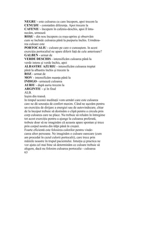 NEGRU - este culoarea cu care începem, apoi trecem la
CENUŞIU - constatăm diferenţa. Apoi trecem la
CAFENIU - începem în cafeniu-deschis, apoi îl întu-
necăm, urmează
ROŞU - din nou începem cu roşu-aprins şi observăm
cum se închide culoarea până la purpuriu închis. Următoa-
rea culoare este
PORTOCALIU - culoare pe care o cunoaştem. în acest
exerciţiu portocaliul ne apare diferit faţă de cele anterioare?
GALBEN - urmat de
VERDE DESCHIS - intensificăm culoarea până la
verde intens şi verde închis, apoi
ALBASTRU AZURIU - intensificăm culoarea treptat
până la albastru închis şi trecem la
ROZ - urmat de
MOV - intensificăm nuanţa până la
INDIGO - urmează culoarea
AURIU - după auriu trecem la
ARGINTIU - şi în final
ALB.
Ieşim din transă.
în timpul acestei meditaţii vom urmări care este culoarea
care ne dă senzaţia de confort maxim. Când ne aşezăm pentru
un exerciţiu de dirijare a energiei sau de autovindecare, chiar
de la început trebuie să destinăm o clipă pentru a circula prin
corp culoarea care ne place. Nu trebuie să reluăm în întregime
tot acest exerciţiu pentru a ajunge la culoarea preferată,
trebuie doar să ne imaginăm că aceasta apare spontan şi trece
prin corpul nostru din tălpi până în creştet.
Foarte eficientă este folosirea culorilor pentru vinde-
carea altor persoane. Ne imaginăm o culoare oarecare (cum
am procedat în cazul culorii portocalii), care trece prin
mâinile noastre în trupul pacientului. Intuiţia şi practica ne
vor ajuta cel mai bine să determinăm ce culoare trebuie să
alegem, dacă nu folosim culoarea portocalie - culoarea
63
 