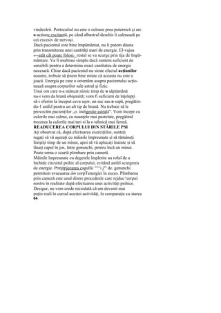 vindecării. Portocaliul nu este o culoare prea puternică şi arc
o acţiune excitantă, pe când albastrul deschis îi calmează pe
cei excesiv de nervoşi.
Dacă pacientul este bine împământat, nu îi putem dăuna
prin transmiterea unei cantităţi mari de energie. El-vajua
«--atât cât poate folosiJ_restul se va scurge prin tija de împă-
mântare. Va fi multmai simplu dacă suntem suficient de
sensibili pentru a determina exact cantitatea de energie
necesară. Chiar dacă pacientul nu simte efectul acţiunilor
noastre, trebuie să ţinem bine minte că aceasta nu este o
joacă. Energia pe care o orientăm asupra pacientului acţio-
nează asupra corpurilor sale astral şi fizic.
Unui om care n-a mâncat nimic timp de o săptămână
nu-i vom da hrană obişnuită; vom fi suficient de înţelepţi
să-i oferim la început ceva uşor, un suc sau o supă, pregătin-
du-1 astfel pentru un alt tip de hrană. Nu trebuie să le
provocăm pacienţilor „o. indigestie astrală". Vom începe cu
culorile mai calme, cu nuanţele mai pastelate, pregătind
trecerea la culorile mai tari si la o tehnică mai fermă.
READUCEREA CORPULUI DIN STĂRILE PSI
Aţi observat că, după efectuarea exerciţiilor, sunteţi
rugaţi să vă aşezaţi cu mâinile împreunate şi să rămâneţi
liniştiţi timp de un minut, apoi să vă aplecaţi înainte şi să
lăsaţi capul în jos, între genunchi, pentru încă un minut.
Poate urma o scurtă plimbare prin cameră.
Mâinile împreunate cu degetele împletite au rolul de a
închide circuitul psihic al corpului, evitând astfel scurgerea
de energie. Prinjţpjecarea cagullii ""^i j"s
de. genunchi
permitem evacuarea ăm corpTenergiei în exces. Plimbarea
prin cameră este unul dintre procedeele care rejduc^eerpul
nostru în realitate după efectuarea unei activităţi psihice.
Desigur, nu vom crede niciodată că am devenit mai
puţin reali în cursul acestei activităţi, în comparaţie cu starea
64
 