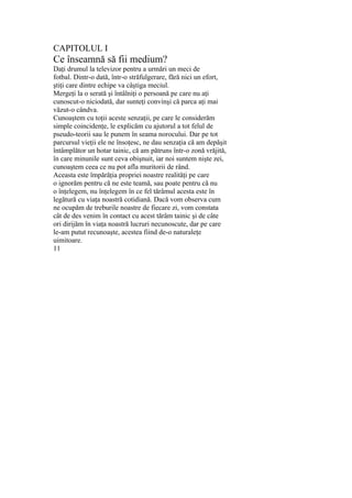 CAPITOLUL I
Ce înseamnă să fii medium?
Daţi drumul la televizor pentru a urmări un meci de
fotbal. Dintr-o dată, într-o străfulgerare, fără nici un efort,
ştiţi care dintre echipe va câştiga meciul.
Mergeţi la o serată şi întâlniţi o persoană pe care nu aţi
cunoscut-o niciodată, dar sunteţi convinşi că parca aţi mai
văzut-o cândva.
Cunoaştem cu toţii aceste senzaţii, pe care le considerăm
simple coincidenţe, le explicăm cu ajutorul a tot felul de
pseudo-teorii sau le punem în seama norocului. Dar pe tot
parcursul vieţii ele ne însoţesc, ne dau senzaţia că am depăşit
întâmplător un hotar tainic, că am pătruns într-o zonă vrăjită,
în care minunile sunt ceva obişnuit, iar noi suntem nişte zei,
cunoaştem ceea ce nu pot afla muritorii de rând.
Aceasta este împărăţia propriei noastre realităţi pe care
o ignorăm pentru că ne este teamă, sau poate pentru că nu
o înţelegem, nu înţelegem în ce fel tărâmul acesta este în
legătură cu viaţa noastră cotidiană. Dacă vom observa cum
ne ocupăm de treburile noastre de fiecare zi, vom constata
cât de des venim în contact cu acest tărâm tainic şi de câte
ori dirijăm în viaţa noastră lucruri necunoscute, dar pe care
le-am putut recunoaşte, acestea fiind de-o naturaleţe
uimitoare.
11
 