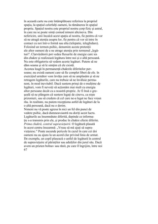 în această carte nu este întâmplătoare referirea la propriul
spaţiu, la spaţiul celorlalţi oameni, la rămânerea în spaţiul
propriu. Spaţiul nostru este propriul nostru corp fizic şi astral,
în care nu se poate simţi comod nimeni altcineva. Din
nefericire, unii încalcă acest spaţiu al nostru, fie pentru că vor
să ne atragă atenţia asupra lor, fie pentru că vor să intre în
contact cu noi într-o formă sau alta (telepatie, teleghidare).
Folosind un termen psihic, denumim aceste pretenţii
ale altor oameni de a ne atrage atenţia prin termenul „legă-
turi". Clarvăzătorii pot vedea fluxurile de energie care ies
din chakre şi realizează legătura între noi şi o altă persoană.
Nu este obligatoriu să vedem aceste legături. Putem să ne
dăm seama şi să le simţim că ele există.
Acestea leagă în permanenţă chakrele diferitelor per-
soane; nu există oameni care să fie complet liberi de ele. în
exerciţiul următor vom învăţa cum să ne amplasăm şi să ne
retragem legăturile, care nu trebuie să ne învăluie perma-
nent, în mod inevitabil. Dacă suntem prinşi de o mulţime de
legături, vom fi nevoiţi să acţionăm mai mult cu energia
altor persoane decât cu a noastră proprie. Ar fi însă o gre-
şeală să ne plângem că suntem legaţi de cineva, ca nişte
prizonieri, sau să credem că cel care ne-a legat ne face vreun
rău. în realitate, nu putem recepţiona astfel de legături de la
o altă persoană, dacă nu o dorim.
Nimeni nu vă poate agresa în nici un fel din punct de
vedere psihic, dacă dumneavoastră nu doriţi acest lucru.
Legăturile au însemnătate diferită, depinde ce informa-
ţie s-a transmis prin ele, şi produc în chakre efecte diferite.
Prima chakră, centrul supravieţuirii. O legătură plasată
în acest centru înseamnă: „Vreau să mă ajuţi să supra-
vieţuiesc." Poate ascunde pericole în cazul în care cei doi
oameni nu au ajuns la un acord clar privind linia de urmat.
De exemplu, un copil plasează o astfel de legătură în centrul
de supravieţuire al părinţilor sau adulţilor din jurul său. Dacă
avem un prieten bolnav sau rănit, pe care îl îngrijim, între noi
67
 