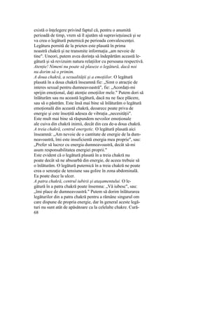 există o înţelegere privind faptul că, pentru o anumită
perioadă de timp, vrem să îl ajutăm să supravieţuiască şi se
va crea o legătură puternică pe perioada convalescenţei.
Legătura pornită de la prieten este plasată în prima
noastră chakră şi ne transmite informaţia „am nevoie de
tine". Uneori, putem avea dorinţa să îndepărtăm această le-
gătură şi să revizuim natura relaţiilor cu persoana respectivă.
Atenţie! Nimeni nu poate să plaseze o legătură, dacă noi
nu dorim să o primim.
A doua chakră, a sexualităţii şi a emoţiilor. O legătură
plasată în a doua chakră înseamnă fie: „Simt o atracţie de
interes sexual pentru dumneavoastră", fie: „Acordaţi-mi
sprijin emoţional, daţi atenţie emoţiilor mele." Putem dori să
înlăturăm sau nu această legătură, dacă nu ne face plăcere,
sau să o păstrăm. Este însă mai bine să înlăturăm o legătură
emoţională din această chakră, deoarece poate priva de
energie şi este însoţită adesea de vibraţia „necesităţii".
Este mult mai bine să răspundem nevoilor emoţionale
ale cuiva din chakră inimii, decât din cea de-a doua chakră.
A treia chakră, centrul energetic. O legătură plasată aici
înseamnă: „Am nevoie de o cantitate de energie de la dum-
neavoastră, îmi este insuficientă energia mea proprie", sau:
„Prefer să lucrez cu energia dumneavoastră, decât să-mi
asum responsabilitatea energiei proprii."
Este evident că o legătură plasată în a treia chakră nu
poate decât să ne absoarbă din energie, de aceea trebuie să
o înlăturăm. O legătură puternică în a treia chakră ne poate
crea o senzaţie de tensiune sau golire în zona abdominală.
Ea poate duce la ulcer.
A patra chakră, centrul iubirii şi ataşamentului. O le-
gătură în a patra chakră poate însemna: „Vă iubesc", sau:
„îmi place de dumneavoastră." Putem să dorim înlăturarea
legăturilor din a patra chakră pentru a rămâne singurul om
care dispune de propria energie, dar în general aceste legă-
turi nu sunt atât de apăsătoare ca la celelalte chakre. Cură-
68
 