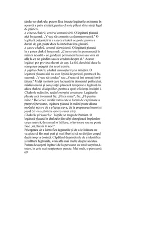 ţându-ne chakrele, putem lăsa intacte legăturile existente în
această a patra chakră, pentru că este plăcut să te simţi legal
de prieteni.
A cincea chakră, centrul comunicării. O legătură plasată
aici înseamnă: „Vreau să comunic cu dumneavoastră." O
legătură puternică în a cincea chakră ne poate provoca
dureri de gât, poate duce la îmbolnăvirea glandei.
A şasea chakră, centrul clarviziunii. O legătură plasată
în a şasea chakră înseamnă: „Cineva este în permanenţă în
mintea noastră - se gândeşte permanent la noi sau vrea să
afle la ce ne gândim sau ce credem despre el." Aceste
legături pot provoca dureri de cap. La fel, deochiul duce la
scurgerea energiei din acest centru.
A şaptea chakră, chakră cunoaşterii şi a intuiţiei. O
legătură plasată aici nu este lipsită de pericol, pentru că în-
seamnă: „Vreau să conduc" sau „Vreau să îmi urmaţi învă-
ţătura." Mulţi mentori care lucrează în domeniul psihicului,
misticismului şi conştiinţei plasează temporar o legătură în
afara chakrei discipolilor, pentru a spori eficienţa învăţări i.
Chakrele mâinilor, sediul energiei creatoare. Legăturile
plasate aici înseamnă fie: „Fă ca mine", fie: „Fă pentru
mine." Deoarece creativitatea este o formă de exprimare a
propriei persoane, legătura plasată în mâini poate dăuna
modului nostru de a efectua ceva, de la prepararea hranei şi
jocul de tenis până la scrierea unei cărţi.
Chakrele picioarelor. Tălpile se leagă de Pământ. O
legătură plasată în chakrele din tălpi dereglează împămâm-
tarea noastră, determină o înălţare, o înviorare sau ne poate
face „să plutim în nori".
Priceperea de a identifica legăturile şi de a le înlătura ne
va ajuta să fim mai puri şi mai liberi şi să ne dirijăm corpul
după propria dorinţă. Căpătând deprinderile de a identifica
şi înlătura legăturile, vom afla mai multe despre acestea.
Putem descoperi legături de la persoane cu totul surprinz,ă-
toare, în cele mai neaşteptate puncte. Mai mult, o persoamă
69
 
