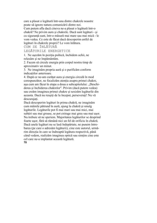 care a plasat o legătură într-una dintre chakrele noastre
poate să ignore natura comunicării dintre noi.
Cum putem afla dacă cineva ne-a plasat o legătură într-o
chakră? Ne privim aura şi chakrele. Dacă sunt legături - şi
cu siguranţă sunt, într-o măsură mai mare sau mai mică - le
vom vedea. Ce este de făcut dacă descoperim astfel de
legături în chakrele proprii? Le vom înlătura.
CUM SE ÎNLĂTURĂ
LEGĂTURILE ENERGETICE
1. Ne aşezăm în poziţia psihică, închidem ochii, ne
relaxăm şi ne împământăm.
2. Facem să circule energia prin corpul nostru timp de
aproximativ un minut.
3. Ne imaginăm propria aură şi o purificăm conform
indicaţiilor anterioare.
4. După ce ne-am curăţat aura şi energia circulă în mod
corespunzător, ne focalizăm atenţia asupra primei chakre,
aşa cum am făcut în etapa a doua a subcapitolului: „Deschi-
derea şi închiderea chakrelor". Privim (dacă putem vedea)
sau creăm imaginea primei chakre şi sesizăm legăturile din
aceasta. Dacă nu reuşiţi de la început, perseveraţi! Nu vă
descurajaţi.
Dacă descoperim legături în prima chakră, ne imaginăm
cum mâinile pătrund în aură, ajung la chakră şi smulg
legăturile. Legăturile pot fi mai mari sau mai mici, mai
subţiri sau mai groase, se pot extrage mai greu sau mai uşor.
Nu trebuie să ne speriem. Majoritatea legăturilor se desprind
foarte uşor, fără să rămână nici un fel de orificiu în chakră.
Dacă unele legături nu se lasă îndepărtate, ne punem între-
barea (pe care o adresăm legăturii), cine este autorul, urmă-
rim direcţia în care se îndreaptă legătura respectivă, până
când vedem, realizăm imaginea optică sau simţim cine este
cel care ne-a implantat această legătură.
70
 