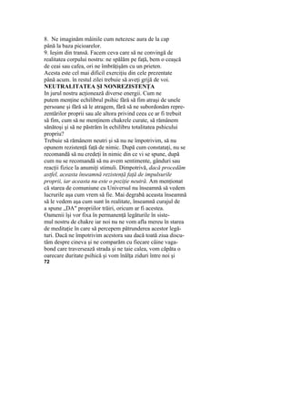 8. Ne imaginăm mâinile cum netezesc aura de la cap
până la baza picioarelor.
9. Ieşim din transă. Facem ceva care să ne convingă de
realitatea corpului nostru: ne spălăm pe faţă, bem o ceaşcă
de ceai sau cafea, ori ne îmbrăţişăm cu un prieten.
Acesta este cel mai dificil exerciţiu din cele prezentate
până acum. în restul zilei trebuie să aveţi grijă de voi.
NEUTRALITATEA ŞI NONREZISTENŢA
In jurul nostru acţionează diverse energii. Cum ne
putem menţine echilibrul psihic fără să fim atraşi de unele
persoane şi fără să le atragem, fără să ne subordonăm repre-
zentărilor proprii sau ale altora privind ceea ce ar fi trebuit
să fim, cum să ne menţinem chakrele curate, să rămânem
sănătoşi şi să ne păstrăm în echilibru totalitatea pshicului
propriu?
Trebuie să rămânem neutri şi să nu ne împotrivim, să nu
opunem rezistenţă faţă de nimic. După cum constataţi, nu se
recomandă să nu credeţi în nimic din ce vi se spune, după
cum nu se recomandă să nu avem sentimente, gânduri sau
reacţii fizice la anumiţi stimuli. Dimpotrivă, dacă procedăm
astfel, aceasta înseamnă rezistenţă faţă de impulsurile
proprii, iar aceasta nu este o poziţie neutră. Am menţionat
că starea de comuniune cu Universul nu înseamnă să vedem
lucrurile aşa cum vrem să fie. Mai degrabă aceasta înseamnă
să le vedem aşa cum sunt în realitate, înseamnă curajul de
a spune „DA" propriilor trăiri, oricum ar fi acestea.
Oamenii îşi vor fixa în permanenţă legăturile în siste-
mul nostru de chakre iar noi nu ne vom afla mereu în starea
de meditaţie în care să percepem pătrunderea acestor legă-
turi. Dacă ne împotrivim acestora sau dacă toată ziua discu-
tăm despre cineva şi ne comparăm cu fiecare câine vaga-
bond care traversează strada şi ne taie calea, vom căpăta o
oarecare duritate psihică şi vom înălţa ziduri între noi şi
72
 