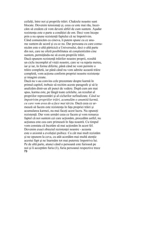 ceilalţi, între noi şi propriile trăiri. Chakrele noastre sunt
blocate. Devenim tensionaţi şi, ceea ce este mai rău, încer-
căm să credem că vom deveni altfel de cum suntem. Aşadar
rezistenţa este o parte a condiţiei de om. Deci vom începe
prin a nu opune rezistenţă faptului că ne împotrivim.
Când comunicăm cu cineva, îi putem spune cu ce anu-
me suntem de acord şi cu ce nu. Dar persoana cu care comu-
nicăm este o altă părticică a Universului, deci o altă parte
din noi, care ne oferă posibilitatea să conştientizăm cine
suntem, permiţându-ne să avem propriile trăiri.
Dacă opunem rezistenţă trăirilor noastre proprii, rezultă
un ciclu incomplet al vieţii noastre, care se va repeta mereu,
iar şi iar, în forme diferite, până când ne vom permite o
trăire completă, iar până când nu vom admite această trăire
completă, vom acţiona conform propriei noastre rezistenţe
şi imagini create.
Dacă nu v-au convins cele prezentate despre karmă în
primul capitol, trebuie să recitim aceste paragrafe şi să le
analizăm dintr-un alt punct de vedere. După cum am mai
spus, karma este, pe lângă toate celelalte, un rezultat al
propriilor reprezentări şi al ciclurilor nefinalizate. Când ne
împotrivim propriilor trăiri, acumulăm o anumită karmă,
cu care vom avea de-a face mai târziu. Dacă ceea ce ur-
mează să facem este rezistenţa în faţa propriei trăiri şi
acumularea karmei, nu mai faceţi acest lucru. Nu opuneţi
rezistenţă. Dar vom urmări ceea ce facem şi vom remarca
faptul că noi suntem cei care acţionăm, procedăm astfel, nu
acţiunea este cea care primează în faţa noastră. Cu timpul
vom constata că încetăm să mai acţionăm în acest fel.
Devenim exact obiectul rezistenţei noastre - aceasta
este o axiomă a evoluţiei psihice. Cu cât mai mult rezistăm
şi ne opunem la ceva, cu atât acordăm mai multă atenţie
acestui fapt şi ne înarmăm tot mai puternic împotriva lui.
Pe de altă parte, atunci când o persoană este furioasă pe
noi şi îi acceptăm furia (1), furia persoanei respective trece
73
 