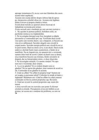 aproape instantaneu (2), nu ne vom mai frământa din cauza
acestei trăiri neplăcute.
Aceasta este esenţa ideilor despre iubirea faţă de aproa-
pe, întoarcerea celuilalt obraz etc. Aceasta este legătura
dintre Univers şi propria chakră a inimii.
Există două metode cu ajutorul cărora încercaţi să
îndepărtaţi rezistenţa prin iertare.
Prima metodă este o meditaţie pe care am mai exersat-o:
1. Ne aşezăm în postura psihică, închidem ochii, ne
purificăm mintea şi ne împământăm.
2. Ne investigăm întregul corp fizic începând cu tălpile
picioarelor şi continuând spre cap. Verificăm dacă există
vreo parte care resimte dureri, sau a înţepenit, se bucură sau
vrea să se odihnească. Sesizăm sângele care circulă în
corpul nostru. Sesizăm energia psihică care circulă în noi şi
în jurul nostru. Dacă ne doare ceva, n-are decât. Dacă există
undeva o dorinţă foarte mare şi puternică, o lăsăm să se
manifeste. Nu ne împotrivim, nu opunem nici o rezistenţă,
suntem întru totul de acord. Lăsăm să doară ceea ce doare,
să-şi manifeste bucuria sau tristeţea, lăsăm senzaţiile să
dispară, dar nu întreprindem nimic, ci doar observăm.
3. Ne investigăm emoţiile. Ce anume simţim? Nu opu-
nem nici o rezistenţă, doar simţim.
4. La ce ne gândim? Şi ce credem despre ceea ce
gândim? Nu ne oprim din gânduri, doar suntem de acord cu
ele. Continuăm să ne gândim la aceasta.
5. Unde ne aflăm? Ne aflăm în propriul trup? Suntem de
azi noapte cu persoana iubită? Coborâm în stradă să luăm o
îngheţată? Rămânem aici. Când ne aflăm în colţul camerei
continuăm să fim în centrul propriului cap. Revenim.
6. Când am revenit în centrul propriului cap, ieşim din
transă.
A doua metodă este un exerciţiu care poate fi efectuat
oricând şi oriunde. Presupunem că ne-am întâlnit cu un
prieten, iar acesta are o mulţime de probleme, cu care ne
74
 