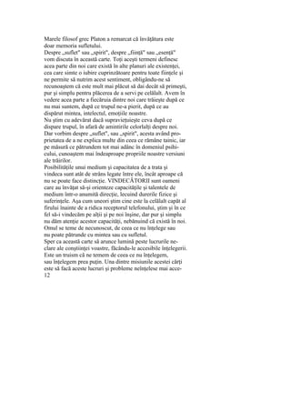Marele filosof grec Platon a remarcat că învăţătura este
doar memoria sufletului.
Despre „suflet" sau „spirit", despre „fiinţă" sau „esenţă"
vom discuta în această carte. Toţi aceşti termeni definesc
acea parte din noi care există în alte planuri ale existenţei,
cea care simte o iubire cuprinzătoare pentru toate fiinţele şi
ne permite să nutrim acest sentiment, obligându-ne să
recunoaştem că este mult mai plăcut să dai decât să primeşti,
pur şi simplu pentru plăcerea de a servi pe celălalt. Avem în
vedere acea parte a fiecăruia dintre noi care trăieşte după ce
nu mai suntem, după ce trupul ne-a pierit, după ce au
dispărut mintea, intelectul, emoţiile noastre.
Nu ştim cu adevărat dacă supravieţuieşte ceva după ce
dispare trupul, în afară de amintirile celorlalţi despre noi.
Dar vorbim despre „suflet", sau „spirit", acesta având pro-
prietatea de a ne explica multe din ceea ce rămâne tainic, iar
pe măsură ce pătrundem tot mai adânc în domeniul psihi-
cului, cunoaştem mai îndeaproape propriile noastre versiuni
ale trăirilor.
Posibilităţile unui medium şi capacitatea de a trata şi
vindeca sunt atât de strâns legate între ele, încât aproape că
nu se poate face distincţie. VINDECĂTORII sunt oameni
care au învăţat să-şi orienteze capacităţile şi talentele de
medium într-o anumită direcţie, lecuind durerile fizice şi
suferinţele. Aşa cum uneori ştim cine este la celălalt capăt al
firului înainte de a ridica receptorul telefonului, ştim şi în ce
fel să-i vindecăm pe alţii şi pe noi înşine, dar pur şi simplu
nu dăm atenţie acestor capacităţi, nebănuind că există în noi.
Omul se teme de necunoscut, de ceea ce nu înţelege sau
nu poate pătrunde cu mintea sau cu sufletul.
Sper ca această carte să arunce lumină peste lucrurile ne-
clare ale conştiinţei voastre, făcându-le accesibile înţelegerii.
Este un truism că ne temem de ceea ce nu înţelegem,
sau înţelegem prea puţin. Una dintre misiunile acestei cărţi
este să facă aceste lucruri şi probleme neînţelese mai acce-
12
 