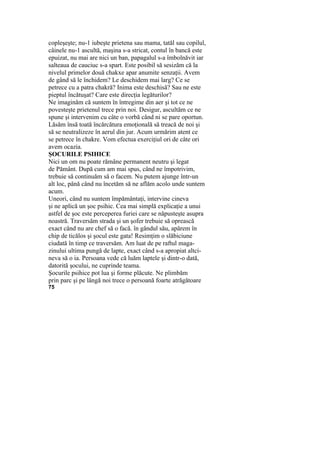 copleşeşte; nu-1 iubeşte prietena sau mama, tatăl sau copilul,
câinele nu-1 ascultă, maşina s-a stricat, contul în bancă este
epuizat, nu mai are nici un ban, papagalul s-a îmbolnăvit iar
salteaua de cauciuc s-a spart. Este posibil să sesizăm că la
nivelul primelor două chakxe apar anumite senzaţii. Avem
de gând să le închidem? Le deschidem mai larg? Ce se
petrece cu a patra chakră? Inima este deschisă? Sau ne este
pieptul încătuşat? Care este direcţia legăturilor?
Ne imaginăm că suntem în întregime din aer şi tot ce ne
povesteşte prietenul trece prin noi. Desigur, ascultăm ce ne
spune şi intervenim cu câte o vorbă când ni se pare oportun.
Lăsăm însă toată încărcătura emoţională să treacă de noi şi
să se neutralizeze în aerul din jur. Acum urmărim atent ce
se petrece în chakre. Vom efectua exerciţiul ori de câte ori
avem ocazia.
ŞOCURILE PSIHICE
Nici un om nu poate rămâne permanent neutru şi legat
de Pământ. După cum am mai spus, când ne împotrivim,
trebuie să continuăm să o facem. Nu putem ajunge într-un
alt loc, până când nu încetăm să ne aflăm acolo unde suntem
acum.
Uneori, când nu suntem împământaţi, intervine cineva
şi ne aplică un şoc psihic. Cea mai simplă explicaţie a unui
astfel de şoc este perceperea furiei care se năpusteşte asupra
noastră. Traversăm strada şi un şofer trebuie să oprească
exact când nu are chef să o facă. în gândul său, apărem în
chip de ticălos şi şocul este gata! Resimţim o slăbiciune
ciudată în timp ce traversăm. Am luat de pe raftul maga-
zinului ultima pungă de lapte, exact când s-a apropiat altci-
neva să o ia. Persoana vede că luăm laptele şi dintr-o dată,
datorită şocului, ne cuprinde teama.
Şocurile psihice pot lua şi forme plăcute. Ne plimbăm
prin parc şi pe lângă noi trece o persoană foarte atrăgătoare
75
 