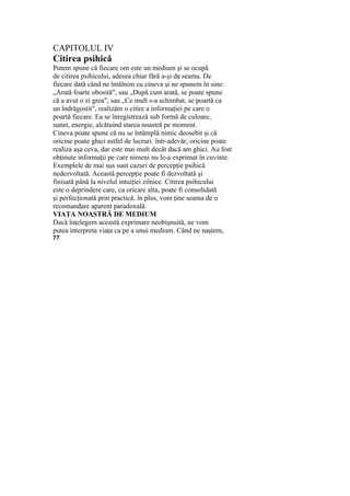 CAPITOLUL IV
Citirea psihică
Putem spune că fiecare om este un medium şi se ocupă
de citirea psihicului, adesea chiar fără a-şi da seama. De
fiecare dată când ne întâlnim cu cineva şi ne spunem în sine:
„Arată foarte obosită", sau „După cum arată, se poate spune
că a avut o zi grea", sau „Ce mult s-a schimbat, se poartă ca
un îndrăgostit", realizăm o citire a informaţiei pe care o
poartă fiecare. Ea se înregistrează sub formă de culoare,
sunet, energie, alcătuind starea noastră pe moment.
Cineva poate spune că nu se întâmplă nimic deosebit şi că
oricine poate ghici astfel de lucruri. într-adevăr, oricine poate
realiza aşa ceva, dar este mai mult decât dacă am ghici. Au fost
obţinute informaţii pe care nimeni nu le-a exprimat în cuvinte.
Exemplele de mai sus sunt cazuri de percepţie psihică
nedezvoltată. Această percepţie poate fi dezvoltată şi
finisată până la nivelul intuiţiei zilnice. Citirea psihicului
este o deprindere care, ca oricare alta, poate fi consolidată
şi perfecţionată prin practică. în plus, vom ţine seama de o
recomandare aparent paradoxală:
VIAŢA NOASTRĂ DE MEDIUM
Dacă înţelegem această exprimare neobişnuită, ne vom
putea interpreta viaţa ca pe a unui medium. Când ne naştem,
77
 