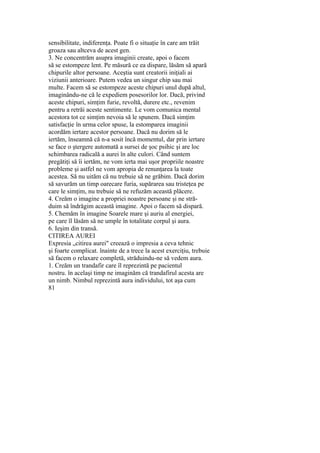 sensibilitate, indiferenţa. Poate fi o situaţie în care am trăit
groaza sau altceva de acest gen.
3. Ne concentrăm asupra imaginii create, apoi o facem
să se estompeze lent. Pe măsură ce ea dispare, lăsăm să apară
chipurile altor persoane. Aceştia sunt creatorii iniţiali ai
viziunii anterioare. Putem vedea un singur chip sau mai
multe. Facem să se estompeze aceste chipuri unul după altul,
imaginându-ne că le expediem posesorilor lor. Dacă, privind
aceste chipuri, simţim furie, revoltă, durere etc., revenim
pentru a retrăi aceste sentimente. Le vom comunica mental
acestora tot ce simţim nevoia să le spunem. Dacă simţim
satisfacţie în urma celor spuse, la estomparea imaginii
acordăm iertare acestor persoane. Dacă nu dorim să le
iertăm, înseamnă că n-a sosit încă momentul, dar prin iertare
se face o ştergere automată a sursei de şoc psihic şi are loc
schimbarea radicală a aurei în alte culori. Când suntem
pregătiţi să îi iertăm, ne vom ierta mai uşor propriile noastre
probleme şi astfel ne vom apropia de renunţarea la toate
acestea. Să nu uităm că nu trebuie să ne grăbim. Dacă dorim
să savurăm un timp oarecare furia, supărarea sau tristeţea pe
care le simţim, nu trebuie să ne refuzăm această plăcere.
4. Creăm o imagine a propriei noastre persoane şi ne stră-
duim să îndrăgim această imagine. Apoi o facem să dispară.
5. Chemăm în imagine Soarele mare şi auriu al energiei,
pe care îl lăsăm să ne umple în totalitate corpul şi aura.
6. Ieşim din transă.
CITIREA AUREI
Expresia „citirea aurei" creează o impresia a ceva tehnic
şi foarte complicat. înainte de a trece la acest exerciţiu, trebuie
să facem o relaxare completă, străduindu-ne să vedem aura.
1. Creăm un trandafir care îl reprezintă pe pacientul
nostru. în acelaşi timp ne imaginăm că trandafirul acesta are
un nimb. Nimbul reprezintă aura individului, tot aşa cum
81
 