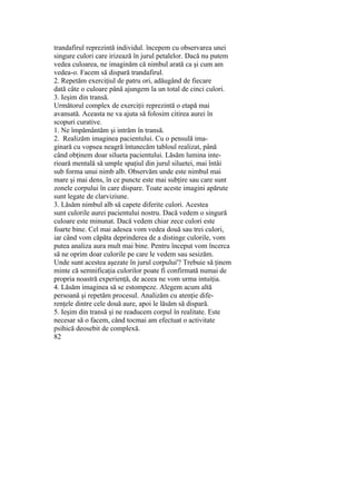 trandafirul reprezintă individul. începem cu observarea unei
singure culori care irizează în jurul petalelor. Dacă nu putem
vedea culoarea, ne imaginăm că nimbul arată ca şi cum am
vedea-o. Facem să dispară trandafirul.
2. Repetăm exerciţiul de patru ori, adăugând de fiecare
dată câte o culoare până ajungem la un total de cinci culori.
3. Ieşim din transă.
Următorul complex de exerciţii reprezintă o etapă mai
avansată. Aceasta ne va ajuta să folosim citirea aurei în
scopuri curative.
1. Ne împământăm şi intrăm în transă.
2. Realizăm imaginea pacientului. Cu o pensulă ima-
ginară cu vopsea neagră întunecăm tabloul realizat, până
când obţinem doar silueta pacientului. Lăsăm lumina inte-
rioară mentală să umple spaţiul din jurul siluetei, mai întâi
sub forma unui nimb alb. Observăm unde este nimbul mai
mare şi mai dens, în ce puncte este mai subţire sau care sunt
zonele corpului în care dispare. Toate aceste imagini apărute
sunt legate de clarviziune.
3. Lăsăm nimbul alb să capete diferite culori. Acestea
sunt culorile aurei pacientului nostru. Dacă vedem o singură
culoare este minunat. Dacă vedem chiar zece culori este
foarte bine. Cel mai adesea vom vedea două sau trei culori,
iar când vom căpăta deprinderea de a distinge culorile, vom
putea analiza aura mult mai bine. Pentru început vom încerca
să ne oprim doar culorile pe care le vedem sau sesizăm.
Unde sunt acestea aşezate în jurul corpului'? Trebuie să ţinem
minte că semnificaţia culorilor poate fi confirmată numai de
propria noastră experienţă, de aceea ne vom urma intuiţia.
4. Lăsăm imaginea să se estompeze. Alegem acum altă
persoană şi repetăm procesul. Analizăm cu atenţie dife-
renţele dintre cele două aure, apoi le lăsăm să dispară.
5. Ieşim din transă şi ne readucem corpul în realitate. Este
necesar să o facem, când tocmai am efectuat o activitate
psihică deosebit de complexă.
82
 