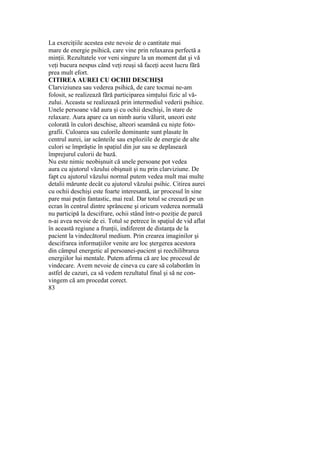 La exerciţiile acestea este nevoie de o cantitate mai
mare de energie psihică, care vine prin relaxarea perfectă a
minţii. Rezultatele vor veni singure la un moment dat şi vă
veţi bucura nespus când veţi reuşi să faceţi acest lucru fără
prea mult efort.
CITIREA AUREI CU OCHII DESCHIŞI
Clarviziunea sau vederea psihică, de care tocmai ne-am
folosit, se realizează fără participarea simţului fizic al vă-
zului. Aceasta se realizează prin intermediul vederii psihice.
Unele persoane văd aura şi cu ochii deschişi, în stare de
relaxare. Aura apare ca un nimb auriu vălurit, uneori este
colorată în culori deschise, alteori seamănă cu nişte foto-
grafii. Culoarea sau culorile dominante sunt plasate în
centrul aurei, iar scânteile sau exploziile de energie de alte
culori se împrăştie în spaţiul din jur sau se deplasează
împrejurul culorii de bază.
Nu este nimic neobişnuit că unele persoane pot vedea
aura cu ajutorul văzului obişnuit şi nu prin clarviziune. De
fapt cu ajutorul văzului normal putem vedea mult mai multe
detalii mărunte decât cu ajutorul văzului psihic. Citirea aurei
cu ochii deschişi este foarte interesantă, iar procesul în sine
pare mai puţin fantastic, mai real. Dar totul se creează pe un
ecran în centrul dintre sprâncene şi oricum vederea normală
nu participă la descifrare, ochii stând într-o poziţie de parcă
n-ai avea nevoie de ei. Totul se petrece în spaţiul de vid aflat
în această regiune a frunţii, indiferent de distanţa de la
pacient la vindecătorul medium. Prin crearea imaginilor şi
descifrarea informaţiilor venite are loc ştergerea acestora
din câmpul energetic al persoanei-pacient şi reechilibrarea
energiilor lui mentale. Putem afirma că are loc procesul de
vindecare. Avem nevoie de cineva cu care să colaborăm în
astfel de cazuri, ca să vedem rezultatul final şi să ne con-
vingem că am procedat corect.
83
 