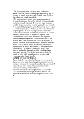 1. Ne alegem o persoană care să ne ajute în efectuarea
acestui exerciţiu. Rugăm persoana să se aşeze sau să stea în
picioare cu spatele la un perete alb. Peretele poate fi şi de o
altă culoare, dar neapărat deschisă.
2. Ne împământăm. Pentru a vedea aura nu este necesar
să intrăm în transă, ci doar să fim relaxaţi. Ne îndepărtăm de
asistentul nostru la o distanţă de circa şase metri şi ne con-
centrăm atenţia asupra unui punct în spaţiu aflat la o distanţă
de un metru faţă de corpul acestuia. Punctul ales nu se va găsi
pe perete sau pe chipul asistentului, ci într-un punct oarecare
în spaţiul până la el. După un timp oarecare vom începe să
vedem aura asistentului. Unele persoane văd aura cu vederea
periferică, deşi asistenţii au impresia că îi priviţi ţintă.
3. Putem exersa vizualizarea aurei fără a mai împărtăşi
aceasta respectivelor persoane. Dar este foarte bine să fim
prudenţi. Este foarte neplăcut când cineva priveşte ţintă în
creştetul cuiva sau în gol, chiar deasupra umărului. în timpul
acestor exerciţii putem ajunge la concluzia că vizualizăm
aura nu numai pe fondul peretului alb, ci şi pe fundalul unor
culori închise. Puteţi începe prin a vedea aura florilor,
fructelor, obiectelor. Relaxaţi, priviţi în gol obiectul care
interesează neapărat. Veţi rămâne uimiţi de rezultate. Nu
trebuie să mijiţi ochii sau să-i măriţi, ei nu participă la
viziuni, participă glanda pineală.
CUM SE CITESC CHAKRELE
Citirea chakrelor este în fond acelaşi lucru cu citirea aurei,
dar nu vom trece la acest exerciţiu până nu ne vom însuşi în
întregime citirea aurei, deoarece, în cazul chakrelor, exerciţiul
are durată mai mare şi necesită o mai mare încordare.
1. Ne împământăm şi intrăm în transă.
2. Realizăm silueta asistentului pe ecranul nostru mental.
3. Ne concentrăm atenţia asupra punctului din aură care
reprezintă prima chakră. Realizăm imaginea vizuală a unui
84
 