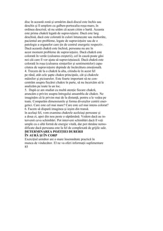 disc în această zonă şi urmărim dacă discul este închis sau
deschis şi îl umplem cu galben-portocaliu-roşu-maro, în
ordinea descrisă; să nu uităm că acum citim o hartă. Aceasta
este prima chakră legată de supravieţuire. Dacă este larg
deschisă, dacă este colorată în culori întunecate sau mohorâte,
pacientul are probleme, legate de supravieţuire sau de o
patologie a organelor care ţin de centrul energetic respectiv.
Dacă această chakră este închisă, persoana nu are în
acest moment probleme de supravieţuire. Dacă chakră este
colorată în verde (culoarea creşterii), cel în cauză poate găsi
noi căi care îl vor ajuta să supravieţuiască. Dacă chakră este
colorată în roşu (culoarea simţurilor şi sentimentelor) capa-
citatea de supravieţuire depinde de încărcătura emoţională.
4. Trecem de la o chakră la alta, citindu-le în acest fel
pe rând, atât cele şapte chakre principale, cât şi chakrele
mâinilor şi picioarelor. Este foarte important să ne con-
centrăm asupra fiecărei chakre în parte, să nu încercăm să le
analizăm pe toate la un loc.
5. După ce am studiat cu multă atenţie fiecare chakră,
aruncăm o privire asupra întregului ansamblu de chakre. Ne
imaginăm că le privim mai de la distanţă, pentru a le vedea pe
toate. Comparăm dimensiunile şi forma diverşilor centrii ener-
getici. Care este cel mai mare? Care este cel mai intens colorat?
6. Facem să dispară imaginea şi ieşim din transă.
în acelaşi fel, vom examina chakrele aceleiaşi persoane şi
a doua zi, apoi din nou peste o săptămână. Vedem dacă au in-
tervenit ceva schimbări. Pot interveni schimbări dacă îl veţi
umple cu o altă formă de energie vitală, dar pot rămâne nemo-
dificate dacă persoana este la fel de complexată de grijile sale.
DETERMINAREA POZIŢIEI DURERII
ÎN AURĂ ŞI ÎN CORP
Exerciţiul următor are o mare însemnătate practică în
munca de vindecător. El ne va oferi informaţii suplimentare
85
 