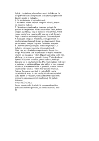 faţă de cele obţinute prin studierea aurei şi chakrelor. La
început vom exersa independent, ca în exerciţiul precedent
de citire a aurei şi chakrelor.
1. Ne împământăm şi intrăm în transă.
2. Pe ecranul mental obţinem imaginea (silueta) persoa-
nei pe care o studiem.
3. Ne autosugestionăm că pe imaginea obţinută, în
punctul în care prietenul nostru acuză dureri fizice, trebuie
să apară o pată roşie care să marcheze zona afectată. Urmă-
rim cu atenţie în ce raport se află pata sau petele din aură.
După ce studiem amănunţit imaginea o facem să dispară.
4. Readucem imaginea prietenului. Ne sugestionăm că
petele roşii apar în zonele în care acesta are dureri. Com-
parăm această imagine cu prima. Estompăm imaginea.
5. Repetăm exerciţiul alegând mereu alţi prieteni. La
încheiere estompăm imaginile şi ieşim din transă.
Când vom trece la vindecarea pacientului, înainte de a
începe procedurile, vom efectua acest exerciţiu. Putem să-i
spunem sau nu ceea ce vedem. El poate veni să ne caute, plân-
gându-se: „Am o durere groaznică de cap. Vindecă-mă mai
repede!" Efectuând exerciţiul, putem vedea o pată roşie
deasupra sau în jurul capului său. Dar putem vedea o pată roşie
şi mai mare şi mai intensă în cu totul alt loc, la baza coloanei
vertebrale, în zona ombilicală, la genunchi, oriunde. Trebuie
să dăm atenţie celor ce vedem chiar dacă ne derutează.
Adesea, durerea se manifestă în cu totul altă zonă a
corpului decât aceea în care este localizată sursa maladiei.
Când trecem la vindecare, vom acorda atenţie deosebită
zonelor în care am descoperit petele roşii. Ele trebuie
înlăturate.
AUTOAPĂRAREA
Pentru a ne dezvolta deprinderile putem realiza citirea
psihicului anumitor persoane, cu acordul acestora, înso-
86
 