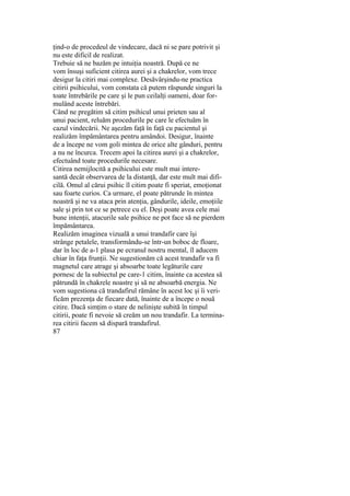ţind-o de procedeul de vindecare, dacă ni se pare potrivit şi
nu este dificil de realizat.
Trebuie să ne bazăm pe intuiţia noastră. După ce ne
vom însuşi suficient citirea aurei şi a chakrelor, vom trece
desigur la citiri mai complexe. Desăvârşindu-ne practica
citirii psihicului, vom constata că putem răspunde singuri la
toate întrebările pe care şi le pun ceilalţi oameni, doar for-
mulând aceste întrebări.
Când ne pregătim să citim psihicul unui prieten sau al
unui pacient, reluăm procedurile pe care le efectuăm în
cazul vindecării. Ne aşezăm faţă în faţă cu pacientul şi
realizăm împământarea pentru amândoi. Desigur, înainte
de a începe ne vom goli mintea de orice alte gânduri, pentru
a nu ne încurca. Trecem apoi la citirea aurei şi a chakrelor,
efectuând toate procedurile necesare.
Citirea nemijlocită a psihicului este mult mai intere-
santă decât observarea de la distanţă, dar este mult mai difi-
cilă. Omul al cărui psihic îl citim poate fi speriat, emoţionat
sau foarte curios. Ca urmare, el poate pătrunde în mintea
noastră şi ne va ataca prin atenţia, gândurile, ideile, emoţiile
sale şi prin tot ce se petrece cu el. Deşi poate avea cele mai
bune intenţii, atacurile sale psihice ne pot face să ne pierdem
împământarea.
Realizăm imaginea vizuală a unui trandafir care îşi
strânge petalele, transformându-se într-un boboc de floare,
dar în loc de a-1 plasa pe ecranul nostru mental, îl aducem
chiar în faţa frunţii. Ne sugestionăm că acest trandafir va fi
magnetul care atrage şi absoarbe toate legăturile care
pornesc de la subiectul pe care-1 citim, înainte ca acestea să
pătrundă în chakrele noastre şi să ne absoarbă energia. Ne
vom sugestiona că trandafirul rămâne în acest loc şi îi veri-
ficăm prezenţa de fiecare dată, înainte de a începe o nouă
citire. Dacă simţim o stare de nelinişte subită în timpul
citirii, poate fi nevoie să creăm un nou trandafir. La termina-
rea citirii facem să dispară trandafirul.
87
 