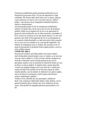 Folosirea trandafirului pentru protecţia psihicului nu se
limitează la procesul citirii. El este de nepreţuit în viaţa
cotidiană. De fiecare dată când cineva ne va ataca, când ne
vom contrazice cu cineva sau vom intra într-un „război"
psihic, vom încerca să ne imaginăm trandafirul pentru a
realiza o detensionare.
Acest procedeu poate fi util în menţinerea echilibrului
interior. El poate face să nu mai avem nevoie de protecţie
psihică. Dacă nu ne împotrivim la tot ce ne agresează în
procesul citirii psihicului sau în afara acestuia, constatăm că
EUL nostru nu există şi nu ne mai atacă nimeni. Cu cât vom
permite mai mult să fim agresaţi de tot ce ne deranjează şi
ne creează o barieră psihică, cu atât mai mult citirea noastră
nu va avea nici un rezultat şi ne vom pierde legăturile. Nu
trebuie să respingem ceea ce simţim, dar aceasta nu ne va
ajuta în perceperea în propriul nostru spaţiu psihic a ceea ce
simt ceilalţi oameni.
COMUNICAREA
In procesul oricărei activităţi psihice este foarte impor-
tant să discutăm mental despre ceea ce vedem, ca şi cum am
avea pe cineva alături. Cu alte cuvinte, trebuie să găsim un
mod de a transmite acele senzaţii puternice pe care le
percepem, pentru a nu se acumula în interiorul nostru şi a nu
ne bloca a cincea chakră. în timpul citirii, putem descifra
viziuni sau imagini despre care n-am dori să-i vorbim per-
soanei de faţă. Este posibil să nu fim prea siguri de infor-
maţiile primite, sau să simţim că subiectul s-ar putea supăra,
sau şi-ar bloca în continuare centrii pentru descifrarea
cauzei simptomelor apărute.
Trebuie să ne eliberăm de cele percepute, indiferent
dacă vom comunica subiectului datele citirii psihice, sau le
putem transmite într-o formă care să ne elibereze de ten-
siune. Este posibil să aşteptăm plecarea pacientului şi să
88
 