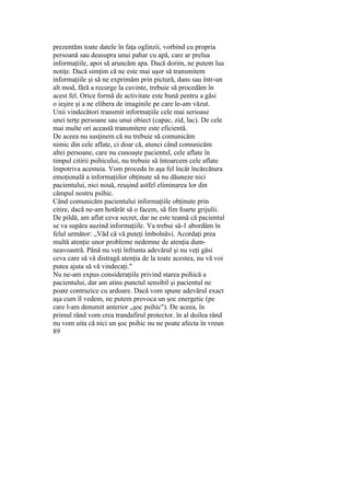 prezentăm toate datele în faţa oglinzii, vorbind cu propria
persoană sau deasupra unui pahar cu apă, care ar prelua
informaţiile, apoi să aruncăm apa. Dacă dorim, ne putem lua
notiţe. Dacă simţim că ne este mai uşor să transmitem
informaţiile şi să ne exprimăm prin pictură, dans sau într-un
alt mod, fără a recurge la cuvinte, trebuie să procedăm în
acest fel. Orice formă de activitate este bună pentru a găsi
o ieşire şi a ne elibera de imaginile pe care le-am văzut.
Unii vindecători transmit informaţiile cele mai serioase
unei terţe persoane sau unui obiect (capac, zid, lac). De cele
mai multe ori această transmitere este eficientă.
De aceea nu susţinem că nu trebuie să comunicăm
nimic din cele aflate, ci doar că, atunci când comunicăm
altei persoane, care nu cunoaşte pacientul, cele aflate în
timpul citirii psihicului, nu trebuie să întoarcem cele aflate
împotriva acestuia. Vom proceda în aşa fel încât încărcătura
emoţională a informaţiilor obţinute să nu dăuneze nici
pacientului, nici nouă, reuşind astfel eliminarea lor din
câmpul nostru psihic.
Când comunicăm pacientului informaţiile obţinute prin
citire, dacă ne-am hotărât să o facem, să fim foarte grijulii.
De pildă, am aflat ceva secret, dar ne este teamă că pacientul
se va supăra auzind informaţiile. Va trebui să-1 abordăm în
felul următor: „Văd că vă puteţi îmbolnăvi. Acordaţi prea
multă atenţie unor probleme nedemne de atenţia dum-
neavoastră. Până nu veţi înfrunta adevărul şi nu veţi găsi
ceva care să vă distragă atenţia de la toate acestea, nu vă voi
putea ajuta să vă vindecaţi."
Nu ne-am expus consideraţiile privind starea psihică a
pacientului, dar am atins punctul sensibil şi pacientul ne
poate contrazice cu ardoare. Dacă vom spune adevărul exact
aşa cum îl vedem, ne putem provoca un şoc energetic (pe
care l-am denumit anterior „şoc psihic"). De aceea, în
primul rând vom crea trandafirul protector. în al doilea rând
nu vom uita că nici un şoc psihic nu ne poate afecta în vreun
89
 