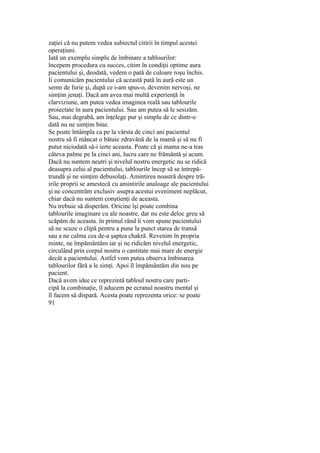 zaţiei că nu putem vedea subiectul citirii în timpul acestei
operaţiuni.
Iată un exemplu simplu de îmbinare a tablourilor:
începem procedura cu succes, citim în condiţii optime aura
pacientului şi, deodată, vedem o pată de culoare roşu închis.
Ii comunicăm pacientului că această pată în aură este un
semn de furie şi, după ce i-am spus-o, devenim nervoşi, ne
simţim jenaţi. Dacă am avea mai multă experienţă în
clarviziune, am putea vedea imaginea reală sau tablourile
proiectate în aura pacientului. Sau am putea să le sesizăm.
Sau, mai degrabă, am înţelege pur şi simplu de ce dintr-o
dată nu ne simţim bine.
Se poate întâmpla ca pe la vârsta de cinci ani pacientul
nostru să fi mâncat o bătaie zdravănă de la mamă şi să nu fi
putut niciodată să-i ierte aceasta. Poate că şi mama ne-a tras
câteva palme pe la cinci ani, lucru care ne frământă şi acum.
Dacă nu suntem neutri şi nivelul nostru energetic nu se ridică
deasupra celui al pacientului, tablourile încep să se întrepă-
trundă şi ne simţim debusolaţi. Amintirea noastră despre tră-
irile proprii se amestecă cu amintirile analoage ale pacientului
şi ne concentrăm exclusiv asupra acestui eveniment neplăcut,
chiar dacă nu suntem conştienţi de aceasta.
Nu trebuie să disperăm. Oricine îşi poate combina
tablourile imaginare cu ale noastre, dar nu este deloc greu să
scăpăm de aceasta. în primul rând îi vom spune pacientului
să ne scuze o clipă pentru a pune la punct starea de transă
sau a ne calma cea de-a şaptea chakră. Revenim în propria
minte, ne împământăm iar şi ne ridicăm nivelul energetic,
circulând prin corpul nostru o cantitate mai mare de energie
decât a pacientului. Astfel vom putea observa îmbinarea
tablourilor fără a le simţi. Apoi îl împământăm din nou pe
pacient.
Dacă avem idee ce reprezintă tabloul nostru care parti-
cipă la combinaţie, îl aducem pe ecranul noastru mental şi
îl facem să dispară. Acesta poate reprezenta orice: se poate
91
 