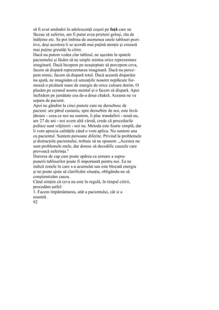 să fi avut amândoi în adolescenţă coşuri pe faţă care ne
făceau să suferim, am fi putut avea prieteni geloşi, rău de
înălţime etc. Se pot îmbina de asemenea unele tablouri pozi-
tive, deşi acestora li se acordă mai puţină atenţie şi creează
mai puţine greutăţi la citire.
Dacă nu putem vedea clar tabloul, ne aşezăm în spatele
pacientului şi lăsăm să ne umple mintea orice reprezentare
imaginară. Dacă începem pe neaşteptate să percepem ceva,
facem să dispară reprezentarea imaginară. Dacă nu perce-
pem nimic, facem să dispară totul. Dacă această dispariţie
nu ajută, ne imaginăm că senzaţiile noastre neplăcute for-
mează o picătură mare de energie de orice culoare dorim. O
plasăm pe ecranul nostru mental şi o facem să dispară. Apoi
închidem pe jumătate cea de-a doua chakră. Aceasta ne va
separa de pacient.
Apoi ne gândim la cinci puncte care ne deosebesc de
pacient: are părul castaniu, spre deosebire de noi, este învă-
ţătoare - ceea ce noi nu suntem, îi plac trandafirii - nouă nu,
are 27 de ani - noi avem altă vârstă, crede că procedurile
psihice sunt vrăjitorii - noi nu. Metoda este foarte simplă, dar
îi vom aprecia calităţile când o vom aplica. Nu suntem una
cu pacientul. Suntem persoane diferite. Privind la problemele
şi distracţiile pacientului, trebuie să ne spunem: „Acestea nu
sunt problemele mele, dar doresc să decodific cauzele care
provoacă suferinţa."
Durerea de cap care poate apărea ca urmare a supra-
punerii tablourilor poate fi importantă pentru noi. Ea ne
indică zonele în care s-a acumulat sau este blocată energia
şi ne poate ajuta să clarificăm situaţia, obligându-ne să
conştientizăm cauza.
Când simţim că ceva nu este în regulă, în timpul citirii,
procedăm astfel:
1. Facem împământarea, atât a pacientului, cât si a
noastră.
92
 