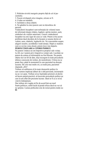 2. Ridicăm nivelul energetic propriu faţă de cel al pa-
cientului.
3. Facem să dispară orice imagine, oricare ar fi.
4. Creăm un trandafir.
5. închidem a doua chakră.
6. Ne gândim la cinci puncte care ne deosebesc de
pacient.
Vindecătorii începători sunt neliniştiţi de volumul mare
de informaţii despre chakre, legături, spirite-mentor, aură,
simboluri ale vieţilor anterioare. Uneori vindecătorul
începător nu este sigur de ceea ce vede. Putem evita aceste
probleme dacă decidem de la început ce anume dorim să
vedem: aura, chakrele, legăturile etc. Ne concentrăm asupra
alegerii noastre, acordându-i toată atenţia. După ce studiem
cum se cuvine zona aleasă, putem trece mai departe.
PERFECŢIONAREA CITIRII PSIHICE
Nu putem vindeca un om împotriva propriei sale voinţe.
La fel, nu-1 putem privi împotriva voinţei sale. Lucrând, ne
putem da seama că informaţiile au fost blocate. Nu putem
obţine nici un fel de date, deşi recurgem la toate procedeele
tehnice cunoscute de izolare, de neutralizare. Citirea nu se
poate face, până în momentul în care pacientul nu doreşte
aceasta. De cele mai multe ori, cu toată jena, pacientul
răspunde „DA".
Trebuie să subliniem că în toate domeniile psihice în
care suntem implicaţi alături de o altă persoană, insistenţele
nu ne vor ajuta. Trebuie să ne înştiinţăm prietenii că dorim
să facem puţină practică, să încercăm procedeele psihice pe
care le-am aflat din prezenta lucrare. Ideal ar fi ca ei să ne
vină în întâmpinare.
Dar trebuie să-i rugăm să fie de acord într-un mod
foarte politicos, astfel încât să poată refuza dacă nu vor să
ne sprijine. Lumea psihicului este de temut pentru mulţi oa-
93
 