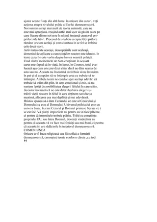 ajutor aceste fiinţe din altă lume. în oricare din cazuri, veţi
acţiona asupra nivelului psihic al Eu-lui dumneavoastră.
Noi suntem atraşi mai mult de teoria animistă, care ne
este mai apropiată, reuşind astfel mai uşor să găsim calea pe
care fiecare dintre noi este în ultimă instanţă creatorul pro-
priilor sale trăiri. Procesul de studiere a capacităţii psihice
rămâne oricum acelaşi şi vom constata în ce fel se îmbină
cele două teorii.
Activitatea este aceeaşi, descoperirile sunt aceleaşi,
domeniul de aplicare a cunoştinţelor noastre este identic. In
toate cazurile este vorba despre lumea noastră psihică.
Unul dintre momentele de bază conţinute în această
carte este faptul că în viaţă, în lume, în Cosmos, totul evo-
luează aşa cum este prevăzut chiar dacă ne dăm seama de
asta sau nu. Aceasta nu înseamnă că trebuie să ne întindem
în pat şi să aşteptăm să se întâmple ceea ce trebuie să se
întâmple. Ambele teorii ne conduc spre acelaşi adevăr: că
trebuie să trăim din plin, în sens emoţional şi etic, că nu
suntem lipsiţi de posibilitatea alegerii felului în care trăim.
Aceasta înseamnă că ne este dată libertatea alegerii şi
trăirii vieţii noastre în felul în care obţinem satisfacţia
maximă, plăcerea cea mai deplină şi mai adevărată.
Hristos spunea să-i dăm Cezarului ce este al Cezarului şi
Domnului ce este al Domnului. Universul psihicului este un
univers binar, în care Cezarul şi Domnul primesc fiecare ce i
se cuvine. Vă plătiţi impozitele nu pentru că vă face plăcere,
ci pentru că impozitele trebuie plătite. Trăiţi cu conştiinţa
propriului EU, sau întru Domnul, deveniţi vindecător nu
pentru că aceasta vă va face mai fericiţi sau mai buni, ci pentru
că aceasta îsi are rădăcinile în interiorul dumneavoastră.
COMUNIUNEA
Oricare ar fi baza religioasă sau filosofică a formării
dumneavoastră, cunoaşteţi teoria conform căreia „cu toţii
14
 