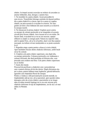chakre. în timpul acestui exerciţiu nu trebuie să cercetăm ce
anume înlăturăm, deşi, desigur, o putem face.
3. Ne instalăm în a patra chakră. Acum procedăm în
sens invers. Transferăm întreaga cantitate de deşeuri psihice
din a patra chakră în a cincea, apoi în a şasea şi a şaptea
chakră, iar prin aceasta le evacuăm în exterior. Ne ima-
ginăm că totul a fost înlăturat din aura noastră şi se dizolvă
în energia neutră.
4. Ne întoarcem în prima chakră. Umplem acest centru
cu energie de culoare portocalie şi ne imaginăm că aceasta
circulă prin fiecare chakră. Am evacuat tot ce era străin. De
fiecare dată, evacuând tot ce nu ne era necesar, spaţiul
eliberat se umple cu energie pură. Natura nu suportă vidul,
atât în spaţiul fizic, cât şi în cel psihic; dacă vom lăsa spaţiu]
neocupat, nu trebuie să mai menţionăm ce se poate acumula
în el.
5. Repetăm etapa a patra pentru a doua şi a treia chakră.
Apoi închidem fiecare dintre chakrele inferioare, astfel încât
să ne fie comod.
6. Umplem cele patru chakre superioare, una după alta,
cu energie portocalie. Culoarea portocalie este totdeauna o
culoare eficientă, dar dacă preferăm să folosim alta, vom
proceda cum credem mai bine. Cele patru chakre superioare
nu se închid.
7. Ieşim din transă.
Procesul de purificare a chakrelor este o procedură pe
care o putem efectua cât de des dorim. După efectuarea eta-
pei a şasea, putem înlătura toate legăturile, găsind tablourile
agasante care împiedică fluxul de energie.
Pentru a vindeca o altă persoană prin această metodă, ne
împământăm atât pe noi, cât şi pacientul, apoi aşezăm mâna
deasupra celei de-a treia chakre a pacientului şi ne imagi-
năm că mâna noastră împinge tot ce nu este necesar prin
chakrele inferioare în tija de împământare, iar de aici cât mai
adânc în Pământ.
96
 
