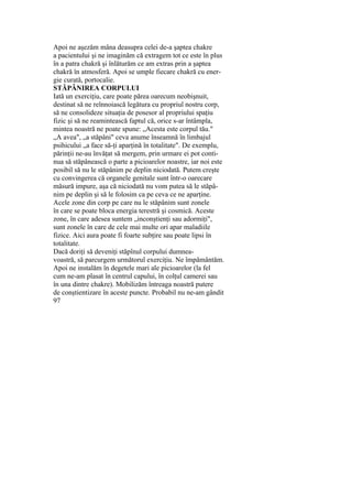 Apoi ne aşezăm mâna deasupra celei de-a şaptea chakre
a pacientului şi ne imaginăm că extragem tot ce este în plus
în a patra chakră şi înlăturăm ce am extras prin a şaptea
chakră în atmosferă. Apoi se umple fiecare chakră cu ener-
gie curată, portocalie.
STĂPÂNIREA CORPULUI
Iată un exerciţiu, care poate părea oarecum neobişnuit,
destinat să ne reînnoiască legătura cu propriul nostru corp,
să ne consolideze situaţia de posesor al propriului spaţiu
fizic şi să ne reamintească faptul că, orice s-ar întâmpla,
mintea noastră ne poate spune: „Acesta este corpul tău."
„A avea", „a stăpâni" ceva anume înseamnă în limbajul
psihicului „a face să-ţi aparţină în totalitate". De exemplu,
părinţii ne-au învăţat să mergem, prin urmare ei pot conti-
nua să stăpânească o parte a picioarelor noastre, iar noi este
posibil să nu le stăpânim pe deplin niciodată. Putem creşte
cu convingerea că organele genitale sunt într-o oarecare
măsură impure, aşa că niciodată nu vom putea să le stăpâ-
nim pe deplin şi să le folosim ca pe ceva ce ne aparţine.
Acele zone din corp pe care nu le stăpânim sunt zonele
în care se poate bloca energia terestră şi cosmică. Aceste
zone, în care adesea suntem „inconştienţi sau adormiţi",
sunt zonele în care de cele mai multe ori apar maladiile
fizice. Aici aura poate fi foarte subţire sau poate lipsi în
totalitate.
Dacă doriţi să deveniţi stăpînul corpului dumnea-
voastră, să parcurgem următorul exerciţiu. Ne împământăm.
Apoi ne instalăm în degetele mari ale picioarelor (la fel
cum ne-am plasat în centrul capului, în colţul camerei sau
în una dintre chakre). Mobilizăm întreaga noastră putere
de conştientizare în aceste puncte. Probabil nu ne-am gândit
97
 