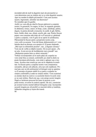 niciodată atât de mult la degetele mari ale picioarelor şi
vom determina cum ne simţim aici şi ce simt degetele noastre.
Apoi ne mutăm la tălpile picioarelor. Cum sunt acestea:
uşoare, îngreunate, amorţite sau dureroase?
Ne instalăm apoi în gambe.
Astfel, ne vom afla pe rând în fiecare părticică a corpului
nostru: în genunchi, în coapse, în fese, în organele genitale,
în abdomen, torace, umeri, în braţe, coate, antebraţe, palme,
degete, în partea dorsală a toracelui, la ceafă, în gât, bărbie,
buze, limbă, dinţi, nas, obraji, urechi, păr, cap. Pentru fiecare
popas vom consuma atât timp cât va fi necesar şi, părăsind
o parte a corpului, vom fi gata să ne oprim în următoarea.
Pătrunzând în fiecare parte a propriului nostru corp,
vom vorbi cu aceasta. Vom da bineţe abdomenului şi-1 vom
întreba dacă nu doreşte ceva pentru el. El poate răspunde:
„Mai uşor cu alimentele picante", sau: „Lărgeşte cureaua."
Vom sta de vorbă cu tălpile noastre. Ele ne pot spune: „Nu
ne uita. Avem nevoie de încălţăminte mai comodă" sau:
„Mulţumim pentru baia cu săruri minerale."
Trebuie să menţionăm că în unele părţi ale corpului ne
vom simţi bine şi comod, confortabil, pe când în altele ne
poate înconjura plictiseala, vom simţi o apăsare sau o ten-
siune. Acestea sunt zonele pe care nu le stăpânim în totali-
tate. In fiecare parte a corpului nostru vom conştientiza
senzaţiile, atât pe cele plăcute, cât şi pe cele neplăcute. Pri-
mul pas care ne dă sentimentul că întregul corp ne aparţine
va fi senzaţia că putem stabili în ce parte a corpului ne
simţim confortabil şi unde ne simţim străini. Vom examinai
cu atenţie dacă nu cumva s-a acumulat durere în acele zone
ce ne sunt străine. Dacă este aşa, vom şterge aceste imagini.
După ce încheiem procesul de luare în posesie a cor-
pului nostru, revenim în centrul capului. De aici, construim
pe ecranul nostru mental tabloul întregului corp. înconjurăm
această imagine pe cât posibil cu maximă iubire şi tandreţe,
înlăturăm imaginea şi ieşim din transă.
98
 