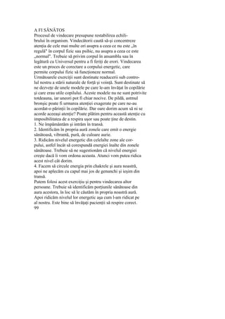 A FI SĂNĂTOS
Procesul de vindecare presupune restabilirea echili-
brului în organism. Vindecătorii caută să-şi concentreze
atenţia de cele mai multe ori asupra a ceea ce nu este „în
regulă" în corpul fizic sau psihic, nu asupra a ceea ce este
„normal". Trebuie să privim corpul în ansamblu sau în
legătură cu Universul pentru a fi feriţi de erori. Vindecarea
este un proces de corectare a corpului energetic, care
permite corpului fizic să funcţioneze normal.
Următoarele exerciţii sunt destinate readucerii sub contro-
lul nostru a stării naturale de forţă şi voinţă. Sunt destinate să
ne dezveţe de unele modele pe care le-am învăţat în copilărie
şi care erau utile copilului. Aceste modele nu ne sunt potrivite
totdeauna, iar uneori pot fi chiar nocive. De pildă, astmul
bronşic poate fi urmarea atenţiei exagerate pe care ne-au
acordat-o părinţii în copilărie. Dar oare dorim acum să ni se
acorde aceeaşi atenţie? Poate plătim pentru această atenţie cu
imposibilitatea de a respira uşor sau poate ţine de destin.
1. Ne împământăm şi intrăm în transă.
2. Identificăm în propria aură zonele care emit o energie
sănătoasă, vibrantă, pură, de culoare aurie.
3. Ridicăm nivelul energetic din celelalte zone ale cor-
pului, astfel încât să corespundă energiei înalte din zonele
sănătoase. Trebuie să ne sugestionăm că nivelul energiei
creşte dacă îi vom ordona aceasta. Atunci vom putea ridica
acest nivel cât dorim.
4. Facem să circule energia prin chakrele şi aura noastră,
apoi ne aplecăm cu capul mai jos de genunchi şi ieşim din
transă.
Putem folosi acest exerciţiu şi pentru vindecarea altor
persoane. Trebuie să identificăm porţiunile sănătoase din
aura acestora, în loc să le căutăm în propria noastră aură.
Apoi ridicăm nivelul lor energetic aşa cum l-am ridicat pe
al nostru. Este bine să învăţaţi pacienţii să respire corect.
99
 
