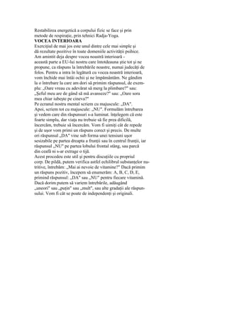 Restabilirea energetică a corpului fizic se face şi prin
metode de respiraţie, prin tehnici Radja-Yoga.
VOCEA INTERIOARA
Exerciţiul de mai jos este unul dintre cele mai simple şi
dă rezultate pozitive în toate domeniile activităţii psihice.
Am amintit deja despre vocea noastră interioară -
această parte a EU-lui nostru care întotdeauna ştie tot şi ne
propune, ca răspuns la întrebările noastre, numai judecăţi de
folos. Pentru a intra în legătură cu vocea noastră interioară,
vom închide mai întâi ochii şi ne împământăm. Ne gândim
la o întrebare la care am dori să primim răspunsul, de exem-
plu: „Oare vreau cu adevărat să merg la plimbare?" sau:
„Şeful meu are de gând să mă avanseze?" sau: „Oare sora
mea chiar iubeşte pe cineva?"
Pe ecranul nostru mental scriem cu majuscule: „DA".
Apoi, scriem tot cu majuscule: „NU". Formulăm întrebarea
şi vedem care din răspunsuri s-a luminat. înţelegem că este
foarte simplu, dar viaţa nu trebuie să fie prea dificilă,
încercăm, trebuie să încercăm. Vom fi uimiţi cât de repede
şi de uşor vom primi un răspuns corect şi precis. De multe
ori răspunsul „DA" vine sub forma unei tensiuni uşor
sesizabile pe partea dreapta a frunţii sau în centrul frunţii, iar
răspunsul „NU" pe partea lobului frontal stâng, sau parcă
din ceafă ni s-ar extrage o tijă.
Acest procedeu este util şi pentru discuţiile cu propriul
corp. De pildă, putem verifica astfel echilibrul substanţelor nu-
tritive, întrebăm: „Mai ai nevoie de vitamine?" Dacă primim
un răspuns pozitiv, începem să enumerăm: A, B, C, D, E,
primind răspunsul: „DA" sau „NU" pentru fiecare vitamină.
Dacă dorim putem să variem întrebările, adăugând
„uneori" sau „puţin" sau „mult", sau alte gradaţii ale răspun-
sului. Vom fi cât se poate de independenţi şi originali.
 