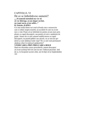 CAPITOLUL VI
De ce se îmbolnăvesc oamenii?
„...Si oamenii niciodată nu vor sti
că vor distruge, cu un singur cuvânt,
un regat sacru, şi un suflet..."
R. Enache, KARMA
Cei mai mulţi dintre noi cred că boala este o nenorocire
care se abate asupra noastră, un accident în care nu avem
nici o vină. Poate că ne îmbolnăvim pentru că am mers prin
ploaie cu capul descoperit, sau pentru că este o epidemie de
gripă. Atunci de ce unii oameni umblă mereu cu capul
descoperit, nu poartă pălării sau căciuli, nu se tem de epi-
demii şi sunt sănătoşi toată viaţa? De ce unii sunt permanent
sănătoşi chiar în mijlocul epidemiilor?
VINDECAREA PRIN PRELUAREA BOLII
Dacă nu efectuăm corect procedurile, putem descoperi
că avem aceleaşi boli de care ne-am vindecat pacienţii. Iată
de ce, la începutul acestei cărţi, am învăţat să ne împământăm
101
 